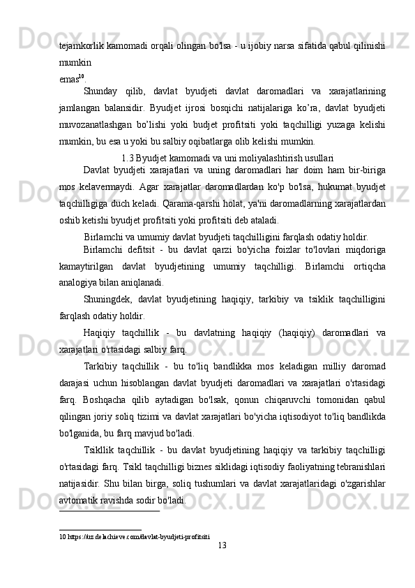 tejamkorlik kamomadi orqali olingan bo'lsa - u ijobiy narsa sifatida qabul qilinishi
mumkin 
emas 10
. 
Shunday   qilib,   davlat   byudjeti   davlat   daromadlari   va   xarajatlarining
jamlangan   balansidir.   Byudjet   ijrosi   bosqichi   natijalariga   ko’ra,   davlat   byudjeti
muvozanatlashgan   bo’lishi   yoki   budjet   profitsiti   yoki   taqchilligi   yuzaga   kelishi
mumkin, bu esa u yoki bu salbiy oqibatlarga olib kelishi mumkin. 
1.3 Byudjet kamomadi va uni moliyalashtirish usullari 
Davlat   byudjeti   xarajatlari   va   uning   daromadlari   har   doim   ham   bir-biriga
mos   kelavermaydi.   Agar   xarajatlar   daromadlardan   ko'p   bo'lsa,   hukumat   byudjet
taqchilligiga duch keladi. Qarama-qarshi holat, ya'ni daromadlarning xarajatlardan
oshib ketishi byudjet profitsiti yoki profitsiti deb ataladi. 
Birlamchi va umumiy davlat byudjeti taqchilligini farqlash odatiy holdir. 
Birlamchi   defitsit   -   bu   davlat   qarzi   bo'yicha   foizlar   to'lovlari   miqdoriga
kamaytirilgan   davlat   byudjetining   umumiy   taqchilligi.   Birlamchi   ortiqcha
analogiya bilan aniqlanadi. 
Shuningdek,   davlat   byudjetining   haqiqiy,   tarkibiy   va   tsiklik   taqchilligini
farqlash odatiy holdir. 
Haqiqiy   taqchillik   -   bu   davlatning   haqiqiy   (haqiqiy)   daromadlari   va
xarajatlari o'rtasidagi salbiy farq. 
Tarkibiy   taqchillik   -   bu   to'liq   bandlikka   mos   keladigan   milliy   daromad
darajasi   uchun   hisoblangan   davlat   byudjeti   daromadlari   va   xarajatlari   o'rtasidagi
farq.   Boshqacha   qilib   aytadigan   bo'lsak,   qonun   chiqaruvchi   tomonidan   qabul
qilingan joriy soliq tizimi va davlat xarajatlari bo'yicha iqtisodiyot to'liq bandlikda
bo'lganida, bu farq mavjud bo'ladi. 
Tsikllik   taqchillik   -   bu   davlat   byudjetining   haqiqiy   va   tarkibiy   taqchilligi
o'rtasidagi farq. Tsikl taqchilligi biznes siklidagi iqtisodiy faoliyatning tebranishlari
natijasidir.   Shu   bilan   birga,   soliq   tushumlari   va   davlat   xarajatlaridagi   o'zgarishlar
avtomatik ravishda sodir bo'ladi. 
 
10  https://uz.delachieve.com/davlat-byudjeti-profitsiti 
13  
  