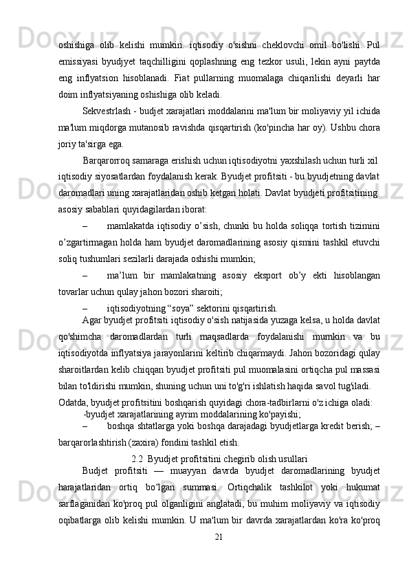 oshishiga   olib   kelishi   mumkin.   iqtisodiy   o'sishni   cheklovchi   omil   bo'lishi.   Pul
emissiyasi   byudjyet   taqchilligini   qoplashning   eng   tezkor   usuli,   lekin   ayni   paytda
eng   inflyatsion   hisoblanadi.   Fiat   pullarning   muomalaga   chiqarilishi   deyarli   har
doim inflyatsiyaning oshishiga olib keladi. 
Sekvestrlash - budjet xarajatlari moddalarini ma'lum bir moliyaviy yil ichida
ma'lum miqdorga mutanosib ravishda qisqartirish (ko'pincha har oy). Ushbu chora
joriy ta'sirga ega. 
Barqarorroq samaraga erishish uchun iqtisodiyotni yaxshilash uchun turli xil 
iqtisodiy siyosatlardan foydalanish kerak. Byudjet profitsiti - bu byudjetning davlat 
daromadlari uning xarajatlaridan oshib ketgan holati.  Davlat byudjeti profitsitining 
asosiy sabablari quyidagilardan iborat: 
– mamlakatda  iqtisodiy  o’sish,   chunki   bu  holda  soliqqa  tortish  tizimini
o’zgartirmagan holda ham byudjet daromadlarining asosiy  qismini  tashkil etuvchi
soliq tushumlari sezilarli darajada oshishi mumkin; 
– ma’lum   bir   mamlakatning   asosiy   eksport   ob’y   ekti   hisoblangan
tovarlar uchun qulay jahon bozori sharoiti; 
– iqtisodiyotning “soya” sektorini qisqartirish. 
Agar byudjet profitsiti iqtisodiy o'sish natijasida yuzaga kelsa, u holda davlat
qo'shimcha   daromadlardan   turli   maqsadlarda   foydalanishi   mumkin   va   bu
iqtisodiyotda inflyatsiya jarayonlarini keltirib chiqarmaydi. Jahon bozoridagi qulay
sharoitlardan kelib chiqqan byudjet profitsiti pul muomalasini ortiqcha pul massasi
bilan to'ldirishi mumkin, shuning uchun uni to'g'ri ishlatish haqida savol tug'iladi. 
Odatda, byudjet profitsitini boshqarish quyidagi chora-tadbirlarni o'z ichiga oladi: 
-byudjet xarajatlarining ayrim moddalarining ko'payishi; 
– boshqa shtatlarga yoki boshqa darajadagi byudjetlarga kredit berish; –
barqarorlashtirish (zaxira) fondini tashkil etish. 
2.2  Byudjet profitsitini chegirib olish usullari 
Budjet   profitsiti   —   muayyan   davrda   byudjet   daromadlarining   byudjet
harajatlaridan   ortiq   bo lgan   summasi.   Ortiqchalik   tashkilot   yoki   hukumatʻ
sarflaganidan  ko'proq   pul   olganligini   anglatadi,   bu   muhim   moliyaviy  va   iqtisodiy
oqibatlarga  olib kelishi  mumkin.   U ma'lum  bir  davrda xarajatlardan  ko'ra ko'proq
21  
  