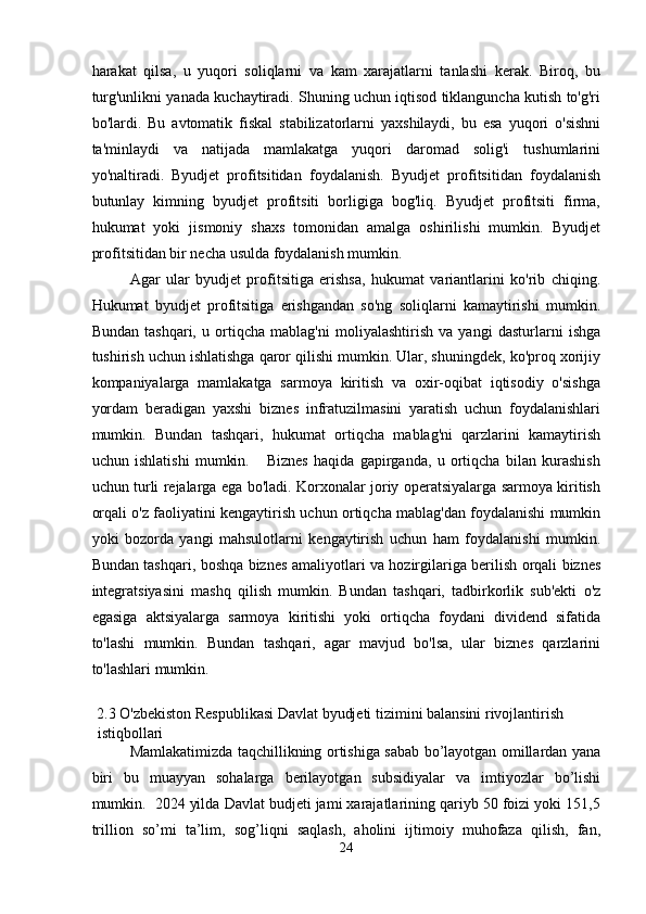 harakat   qilsa,   u   yuqori   soliqlarni   va   kam   xarajatlarni   tanlashi   kerak.   Biroq,   bu
turg'unlikni yanada kuchaytiradi. Shuning uchun iqtisod tiklanguncha kutish to'g'ri
bo'lardi.   Bu   avtomatik   fiskal   stabilizatorlarni   yaxshilaydi,   bu   esa   yuqori   o'sishni
ta'minlaydi   va   natijada   mamlakatga   yuqori   daromad   solig'i   tushumlarini
yo'naltiradi.   Byudjet   profitsitidan   foydalanish.   Byudjet   profitsitidan   foydalanish
butunlay   kimning   byudjet   profitsiti   borligiga   bog'liq.   Byudjet   profitsiti   firma,
hukumat   yoki   jismoniy   shaxs   tomonidan   amalga   oshirilishi   mumkin.   Byudjet
profitsitidan bir necha usulda foydalanish mumkin. 
Agar   ular   byudjet   profitsitiga   erishsa,   hukumat   variantlarini   ko'rib   chiqing.
Hukumat   byudjet   profitsitiga   erishgandan   so'ng   soliqlarni   kamaytirishi   mumkin.
Bundan   tashqari,   u   ortiqcha   mablag'ni   moliyalashtirish   va   yangi   dasturlarni   ishga
tushirish uchun ishlatishga qaror qilishi mumkin. Ular, shuningdek, ko'proq xorijiy
kompaniyalarga   mamlakatga   sarmoya   kiritish   va   oxir-oqibat   iqtisodiy   o'sishga
yordam   beradigan   yaxshi   biznes   infratuzilmasini   yaratish   uchun   foydalanishlari
mumkin.   Bundan   tashqari,   hukumat   ortiqcha   mablag'ni   qarzlarini   kamaytirish
uchun   ishlatishi   mumkin.       Biznes   haqida   gapirganda,   u   ortiqcha   bilan   kurashish
uchun turli rejalarga ega bo'ladi. Korxonalar joriy operatsiyalarga sarmoya kiritish
orqali o'z faoliyatini kengaytirish uchun ortiqcha mablag'dan foydalanishi mumkin
yoki   bozorda   yangi   mahsulotlarni   kengaytirish   uchun   ham   foydalanishi   mumkin.
Bundan tashqari, boshqa biznes amaliyotlari va hozirgilariga berilish orqali biznes
integratsiyasini   mashq   qilish   mumkin.   Bundan   tashqari,   tadbirkorlik   sub'ekti   o'z
egasiga   aktsiyalarga   sarmoya   kiritishi   yoki   ortiqcha   foydani   dividend   sifatida
to'lashi   mumkin.   Bundan   tashqari,   agar   mavjud   bo'lsa,   ular   biznes   qarzlarini
to'lashlari mumkin. 
 
2.3 O'zbekiston Respublikasi Davlat byudjeti tizimini balansini rivojlantirish 
istiqbollari 
Mamlakatimizda taqchillikning ortishiga sabab bo’layotgan omillardan yana
biri   bu   muayyan   sohalarga   berilayotgan   subsidiyalar   va   imtiyozlar   bo’lishi
mumkin.  2024 yilda Davlat budjeti jami xarajatlarining qariyb 50 foizi yoki 151,5
trillion   so’mi   ta’lim,   sog’liqni   saqlash,   aholini   ijtimoiy   muhofaza   qilish,   fan,
24  
  