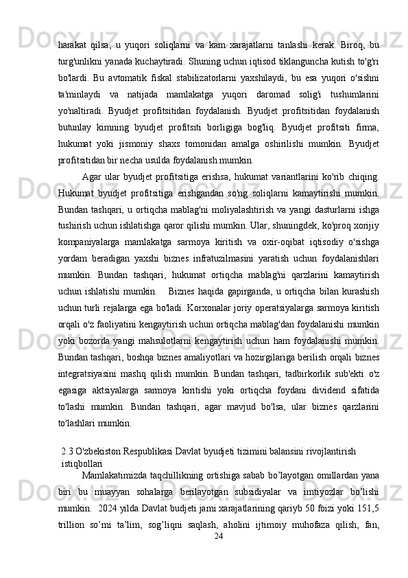 harakat   qilsa,   u   yuqori   soliqlarni   va   kam   xarajatlarni   tanlashi   kerak.   Biroq,   bu
turg'unlikni yanada kuchaytiradi. Shuning uchun iqtisod tiklanguncha kutish to'g'ri
bo'lardi.   Bu   avtomatik   fiskal   stabilizatorlarni   yaxshilaydi,   bu   esa   yuqori   o'sishni
ta'minlaydi   va   natijada   mamlakatga   yuqori   daromad   solig'i   tushumlarini
yo'naltiradi.   Byudjet   profitsitidan   foydalanish.   Byudjet   profitsitidan   foydalanish
butunlay   kimning   byudjet   profitsiti   borligiga   bog'liq.   Byudjet   profitsiti   firma,
hukumat   yoki   jismoniy   shaxs   tomonidan   amalga   oshirilishi   mumkin.   Byudjet
profitsitidan bir necha usulda foydalanish mumkin. 
Agar   ular   byudjet   profitsitiga   erishsa,   hukumat   variantlarini   ko'rib   chiqing.
Hukumat   byudjet   profitsitiga   erishgandan   so'ng   soliqlarni   kamaytirishi   mumkin.
Bundan   tashqari,   u   ortiqcha   mablag'ni   moliyalashtirish   va   yangi   dasturlarni   ishga
tushirish uchun ishlatishga qaror qilishi mumkin. Ular, shuningdek, ko'proq xorijiy
kompaniyalarga   mamlakatga   sarmoya   kiritish   va   oxir-oqibat   iqtisodiy   o'sishga
yordam   beradigan   yaxshi   biznes   infratuzilmasini   yaratish   uchun   foydalanishlari
mumkin.   Bundan   tashqari,   hukumat   ortiqcha   mablag'ni   qarzlarini   kamaytirish
uchun   ishlatishi   mumkin.       Biznes   haqida   gapirganda,   u   ortiqcha   bilan   kurashish
uchun turli rejalarga ega bo'ladi. Korxonalar joriy operatsiyalarga sarmoya kiritish
orqali o'z faoliyatini kengaytirish uchun ortiqcha mablag'dan foydalanishi mumkin
yoki   bozorda   yangi   mahsulotlarni   kengaytirish   uchun   ham   foydalanishi   mumkin.
Bundan tashqari, boshqa biznes amaliyotlari va hozirgilariga berilish orqali biznes
integratsiyasini   mashq   qilish   mumkin.   Bundan   tashqari,   tadbirkorlik   sub'ekti   o'z
egasiga   aktsiyalarga   sarmoya   kiritishi   yoki   ortiqcha   foydani   dividend   sifatida
to'lashi   mumkin.   Bundan   tashqari,   agar   mavjud   bo'lsa,   ular   biznes   qarzlarini
to'lashlari mumkin. 
 
2.3 O'zbekiston Respublikasi Davlat byudjeti tizimini balansini rivojlantirish 
istiqbollari 
Mamlakatimizda taqchillikning ortishiga sabab bo’layotgan omillardan yana
biri   bu   muayyan   sohalarga   berilayotgan   subsidiyalar   va   imtiyozlar   bo’lishi
mumkin.  2024 yilda Davlat budjeti jami xarajatlarining qariyb 50 foizi yoki 151,5
trillion   so’mi   ta’lim,   sog’liqni   saqlash,   aholini   ijtimoiy   muhofaza   qilish,   fan,
24