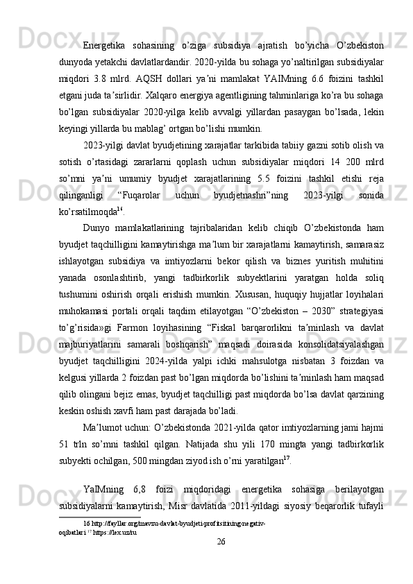 Energetika   sohasining   o’ziga   subsidiya   ajratish   bo’yicha   O’zbekiston
dunyoda yetakchi davlatlardandir. 2020-yilda bu sohaga yo’naltirilgan subsidiyalar
miqdori   3.8   mlrd.   AQSH   dollari   ya ni   mamlakat   YAIMning   6.6   foizini   tashkilʼ
etgani juda ta sirlidir. Xalqaro energiya agentligining tahminlariga ko’ra bu sohaga	
ʼ
bo’lgan   subsidiyalar   2020-yilga   kelib   avvalgi   yillardan   pasaygan   bo’lsada,   lekin
keyingi yillarda bu mablag’ ortgan bo’lishi mumkin.   
2023-yilgi davlat byudjetining xarajatlar tarkibida tabiiy gazni sotib olish va
sotish   o’rtasidagi   zararlarni   qoplash   uchun   subsidiyalar   miqdori   14   200   mlrd
so’mni   ya ni   umumiy   byudjet   xarajatlarining   5.5   foizini   tashkil   etishi   reja	
ʼ
qilinganligi   “Fuqarolar   uchun   byudjetnashri”ning   2023-yilgi   sonida
ko’rsatilmoqda 16
. 
Dunyo   mamlakatlarining   tajribalaridan   kelib   chiqib   O’zbekistonda   ham
byudjet taqchilligini kamaytirishga ma lum bir xarajatlarni kamaytirish, samarasiz	
ʼ
ishlayotgan   subsidiya   va   imtiyozlarni   bekor   qilish   va   biznes   yuritish   muhitini
yanada   osonlashtirib,   yangi   tadbirkorlik   subyektlarini   yaratgan   holda   soliq
tushumini   oshirish   orqali   erishish   mumkin.   Xususan,   huquqiy   hujjatlar   loyihalari
muhokamasi   portali   orqali   taqdim   etilayotgan   “O’zbekiston   –   2030”   strategiyasi
to’g’risida»gi   Farmon   loyihasining   “Fiskal   barqarorlikni   ta minlash   va   davlat	
ʼ
majburiyatlarini   samarali   boshqarish”   maqsadi   doirasida   konsolidatsiyalashgan
byudjet   taqchilligini   2024-yilda   yalpi   ichki   mahsulotga   nisbatan   3   foizdan   va
kelgusi yillarda 2 foizdan past bo’lgan miqdorda bo’lishini ta minlash ham maqsad	
ʼ
qilib olingani bejiz emas, byudjet taqchilligi past miqdorda bo’lsa davlat qarzining
keskin oshish xavfi ham past darajada bo’ladi. 
Ma lumot uchun: O’zbekistonda 2021-yilda qator imtiyozlarning jami hajmi	
ʼ
51   trln   so’mni   tashkil   qilgan.   Natijada   shu   yili   170   mingta   yangi   tadbirkorlik
subyekti ochilgan, 500 mingdan ziyod ish o’rni yaratilgan 17
. 
 
YaIMning   6,8   foizi   miqdoridagi   energetika   sohasiga   berilayotgan
subsidiyalarni   kamaytirish,   Misr   davlatida   2011-yildagi   siyosiy   beqarorlik   tufayli
16  http://fayllar.org/mavzu-davlat-byudjeti-profitsitining-negativ-
oqibatlari   17
 https://lex.uz/ru 
26  
  