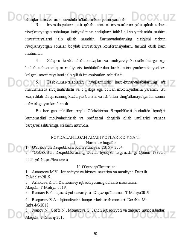 Soliqlarni tez va oson ravishda to'lash imkoniyatini yaratish. 
3. Investitsiyalarni   jalb   qilish:   chet   el   investorlarini   jalb   qilish   uchun
rivojlanayotgan   sohalarga  imtiyozlar   va  sodiqlarni   taklif  qilish  yordamida  muhim
investitsiyalarni   jalb   qilish   mumkin.   Sarmoyadorlarning   qiziqishi   uchun
rivojlanayotgan   sohalar   bo'ylab   investitsiya   konferensiyalarni   tashkil   etish   ham
muhimdir. 
4. Xalqaro   kredit   olish:   mizojlar   va   moliyaviy   ko'rsatkichlarga   ega
bo'lish   uchun   xalqaro   moliyaviy   tashkilotlardan   kredit   olish   yordamida   yurtdan
kelgan investitsiyalarni jalb qilish imkoniyatlari oshiriladi. 
5. Kasb-hunar-talablarini   rivojlantirish:   kasb-hunar-talabalarning   o'z
mehnatlarida   rivojlantirilishi   va   o'qishga   ega   bo'lish   imkoniyatlarini   yaratish.   Bu
esa, ishlab chiqarishning kuchayib borishi va ish bilan shug'ullanayotganlar sonini
oshirishga yordam beradi. 
Bu   berilgan   takliflar   orqali   O’zbekiston   Respublikasi   hududida   byudjet
kamomadini   moliyalashtirish   va   profitsitni   chegirib   olish   usullarini   yanada
barqarorlashtirishga erishish mumkin.  
   
FOYDALANILGAN ADABIYOTLAR RO’YXATI 
I.  Normativ hujjatlar 
1. O'zbekiston Respublikasi Konstitutsiyasi 2015 – 2024. 
2. “O'zbekiston   Respublikasining   Davlat   byudjeti   to'g'risida”gi   Qonun   178son,
2024 yil. https://lex.uz/ru 
II. O’quv qo’llanmalar 
1. Ananyeva M.V.. Iqtisodiyot va biznes: nazariya va amaliyot.  Darslik. 
T:Adolat-2019. 
2. Astaxova K.H.. Zamonaviy iqtisodiyotning dolzarb masalalari. 
Maqola. T:Moliya-2019. 
3. Borisov E.F.. Iqtisodiyot nazariyasi.   O’quv qo’llanma . T:Moliya2019. 
4. Burganov R.A.. Iqtisodiyotni barqarorlashtirish asoslari.  Darslik. M.: 
Infra-M-2018 
5. Ivanov N.. Goffe N., Monusova G. Jahon iqtisodiyoti va xalqaro munosabatlar.
Maqola. T.:Sharq-2010. 
30  
  