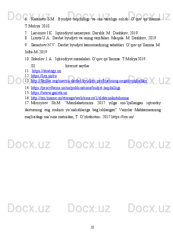 6. Karanets   S.M..   Byudjet   taqchilligi   va   uni   tartibga   solish.   O’quv   qo’llanma.
T:Moliya 2010. 
7. Larionov I.K.. Iqtisodiyot nazariyasi.  Darslik. M.: Dashkov, 2019. 
8. Lixota U.A.. Davlat byudjeti va uning vazifalari.  Maqola. M: Dashkov, 2019 .  
9. Sarantsev N.V.. Davlat byudjeti kamomadining sabablari.   O’quv qo’llanma. M:
Infra-M-2019 
10. Sokolov I. A.. Iqtisodiyot masalalari.   O’quv qo’llanma. T:Moliya2019 .  
III.  Internet saytlar 
11. . https://strategy.uz  
12. https://lex.uz/ru     
13. http://fayllar.org/mavzu-davlat-byudjeti-profitsitining-negativoqibatlari     
14. https://proreforms.uz/uz/publications/budjet-taqchilligi     
15. https://www.gazeta.uz     
16. http://em.tiiame.uz/storage/web/source/1/elektronkutubxona     
17. Mirziyoev   Sh.M.   “Mamlakatimizni   2017   yilga   mo ljallangan   iqtisodiyʼ
dasturning   eng   muhim   yo nalishlariga   bag ishlangan”   Vazirlar   Mahkamasining	
ʼ ʼ
majlisidagi ma ruza matnidan, T: O zbekiston- 2017 https://lex.uz/. 	
ʼ ʼ
 
31  
  