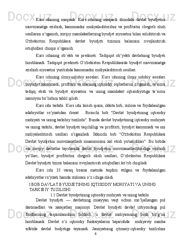 Kurs   ishining   maqsadi.   Kurs   ishining   maqsadi   shundaki   davlat   byudjetini
muvozanatga   erishish,   kamomadni   moliyalashtirishni   va   profitsitni   chegirib   olish
usullarini o rganish, xorijiy mamlakatlarning byudjet siyosatini bilan solishtirish vaʻ
O'zbekiston   Respublikasi   davlat   byudjeti   tizimini   balansini   rivojlantirish
istiqbollari chuqur o’rganish. 
Kurs   ishining   ob’ekti   va   predmeti.   Tadqiqot   ob’yekti   davlatning   byudjeti
hisoblanadi.  Tadqiqot   predmeti   O zbekiston   Respublikasida   byudjet   muvozanatga	
ʻ
erishish siyosatini yuritishda kamomadni moliyalashtirish usullari. 
Kurs   ishining   ilmiy-uslubiy   asoslari.   Kurs   ishining   ilmiy   uslubiy   asoslari
buyudjet kamomadi, profitsiti va ularning iqtisodiy oqibatlarini o’rganish, ta’sirini
tadqiq   etish   va   byudjet   siyosatini   va   uning   mamlakat   iqtisodiyotiga   ta’sirini
namoyon bo’lishini tahlil qilish. 
Kurs ishi tarkibi. Kurs ishi kirish qismi, ikkita bob, xulosa va foydalanilgan
adabiyotlar   ro yxatidan   iborat.     Birinchi   bob   "Davlat   byudjetining   iqtisodiy	
ʻ
mohiyati va uning tarkibiy tuzilishi". Bunda davlat byudjetining iqtisodiy mohiyati
va uning tarkibi, davlat byudjeti taqchilligi va profitsiti, byudjet kamomadi va uni
moliyalashtirish   usullari   o’rganiladi.   Ikkinchi   bob   "O'zbekiston   Respublikasi
Davlat   byudjetini   muvozanatlash   muammosini   xal   etish   yo'nalishlari".   Bu   bobda
esa   xorijiy   davlatlar   tajribasida   davlat   byudjetini   muvozanatlashtirishga   erishish
yo’llari,   byudjet   profitsitini   chegirib   olish   usullari,   O’zbekiston   Respublikasi
Davlat byudjeti tizimi balansini rivojlantirish istiqbollari ko’rib chiqiladi. 
Kurs   ishi   33   varaq   bosma   matnda   taqdim   etilgan   va   foydalanilgan
adabiyotlar ro yxati hamda xulosani o z ichiga oladi. 
ʻ ʻ
I BOB DAVLAT BYUDJETINING IQTISODIY MOHIYATI VA UNING 
TARKIBIY TUZILISHI 
1.1 Davlat byudjetining iqtisodiy mohiyati va uning tarkibi 
Davlat   byudjeti   —   davlatning   muayyan   vaqt   uchun   mo ljallangan   pul	
ʻ
daromadlari   va   xarajatlari   majmuyi.   Davlat   byudjeti   davlat   ixtiyoridagi   pul
fondlarining   taqsimlanishini   bildirib,   u   davlat   moliyasining   bosh   bo g ini	
ʻ ʻ
hisoblanadi.   Davlat   o’z   iqtisodiy   funksiyalarini   bajarishda     moliyaviy   manba
sifatida   davlat   budjetiga   tayanadi.   Jamiyatning   ijtimoiy-iqtisodiy   tuzilishini
4  
  