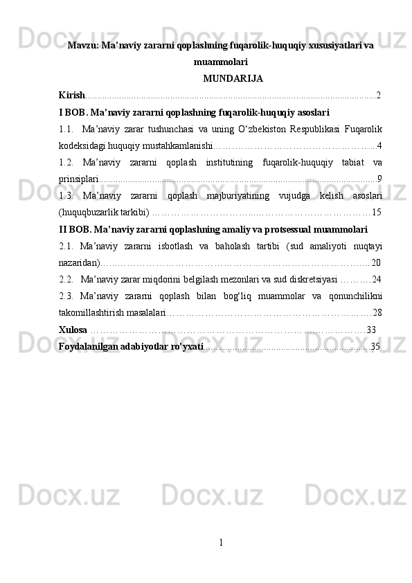 Mavzu:  Ma’naviy zararni qoplashning fuqarolik-huquqiy xususiyatlari va
muammolari
MUNDARIJA
Kirish ........................................................................................................................2
I BOB. Ma’naviy zararni qoplashning fuqarolik-huquqiy asoslari
1.1.     Ma’naviy   zarar   tushunchasi   va   uning   O‘zbekiston   Respublikasi   Fuqarolik
kodeksidagi huquqiy mustahkamlanishi…….……………………………………...4
1.2.   Ma’naviy   zararni   qoplash   institutining   fuqarolik-huquqiy   tabiat   va
prinsiplari...................................................................................................................9
1.3.   Ma’naviy   zararni   qoplash   majburiyatining   vujudga   kelish   asoslari
(huquqbuzarlik tarkibi) …………………………...………………………………15
II BOB. Ma’naviy zararni qoplashning amaliy va protsessual muammolari
2.1.   Ma’naviy   zararni   isbotlash   va   baholash   tartibi   (sud   amaliyoti   nuqtayi
nazaridan)…...………………………………………………………………….…20
2.2.   Ma’naviy zarar miqdorini belgilash mezonlari va sud diskretsiyasi ……….24
2.3.   Ma’naviy   zararni   qoplash   bilan   bog‘liq   muammolar   va   qonunchilikni
takomillashtirish masalalari……………………………………………………….28
Xulosa  …………………………………………………………….…………….33
Foydalanilgan adabiyotlar ro’yxati .....................................................................35
1 