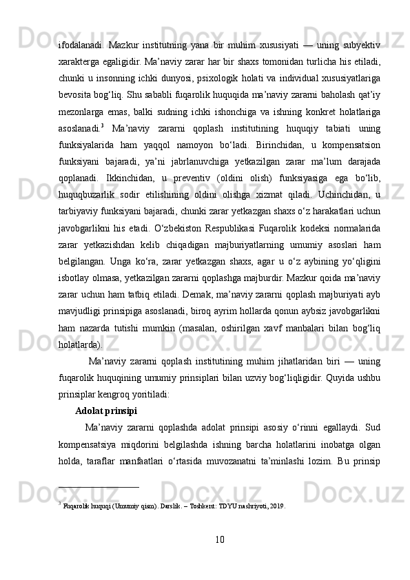 ifodalanadi.   Mazkur   institutning   yana   bir   muhim   xususiyati   —   uning   subyektiv
xarakterga egaligidir. Ma’naviy zarar har bir  shaxs tomonidan turlicha his etiladi,
chunki   u   insonning   ichki   dunyosi,   psixologik   holati   va   individual   xususiyatlariga
bevosita bog‘liq. Shu sababli fuqarolik huquqida ma’naviy zararni baholash qat’iy
mezonlarga   emas,   balki   sudning   ichki   ishonchiga   va   ishning   konkret   holatlariga
asoslanadi. 3
  Ma’naviy   zararni   qoplash   institutining   huquqiy   tabiati   uning
funksiyalarida   ham   yaqqol   namoyon   bo‘ladi.   Birinchidan,   u   kompensatsion
funksiyani   bajaradi,   ya’ni   jabrlanuvchiga   yetkazilgan   zarar   ma’lum   darajada
qoplanadi.   Ikkinchidan,   u   preventiv   (oldini   olish)   funksiyasiga   ega   bo‘lib,
huquqbuzarlik   sodir   etilishining   oldini   olishga   xizmat   qiladi.   Uchinchidan,   u
tarbiyaviy funksiyani bajaradi, chunki zarar yetkazgan shaxs o‘z harakatlari uchun
javobgarlikni   his   etadi.   O‘zbekiston   Respublikasi   Fuqarolik   kodeksi   normalarida
zarar   yetkazishdan   kelib   chiqadigan   majburiyatlarning   umumiy   asoslari   ham
belgilangan.   Unga   ko‘ra,   zarar   yetkazgan   shaxs,   agar   u   o‘z   aybining   yo‘qligini
isbotlay olmasa, yetkazilgan zararni qoplashga majburdir. Mazkur qoida ma’naviy
zarar uchun ham tatbiq etiladi. Demak, ma’naviy zararni qoplash majburiyati ayb
mavjudligi prinsipiga asoslanadi, biroq ayrim hollarda qonun aybsiz javobgarlikni
ham   nazarda   tutishi   mumkin   (masalan,   oshirilgan   xavf   manbalari   bilan   bog‘liq
holatlarda).
              Ma’naviy   zararni   qoplash   institutining   muhim   jihatlaridan   biri   —   uning
fuqarolik huquqining umumiy prinsiplari bilan uzviy bog‘liqligidir. Quyida ushbu
prinsiplar kengroq yoritiladi:
       Adolat prinsipi  
            Ma’naviy   zararni   qoplashda   adolat   prinsipi   asosiy   o‘rinni   egallaydi.   Sud
kompensatsiya   miqdorini   belgilashda   ishning   barcha   holatlarini   inobatga   olgan
holda,   taraflar   manfaatlari   o‘rtasida   muvozanatni   ta’minlashi   lozim.   Bu   prinsip
3
  Fuqarolik   huquqi  ( Umumiy   qism ).  Darslik . –  Toshkent :  TDYU   nashriyoti , 2019 .  
10 