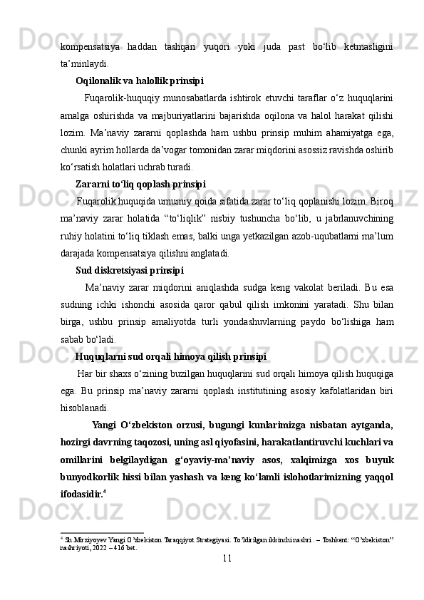 kompensatsiya   haddan   tashqari   yuqori   yoki   juda   past   bo‘lib   ketmasligini
ta’minlaydi.
      Oqilonalik va halollik prinsipi
            Fuqarolik-huquqiy   munosabatlarda   ishtirok   etuvchi   taraflar   o‘z   huquqlarini
amalga   oshirishda   va   majburiyatlarini   bajarishda   oqilona   va   halol   harakat   qilishi
lozim.   Ma’naviy   zararni   qoplashda   ham   ushbu   prinsip   muhim   ahamiyatga   ega,
chunki ayrim hollarda da’vogar tomonidan zarar miqdorini asossiz ravishda oshirib
ko‘rsatish holatlari uchrab turadi.
      Zararni to‘liq qoplash prinsipi
      Fuqarolik huquqida umumiy qoida sifatida zarar to‘liq qoplanishi lozim. Biroq
ma’naviy   zarar   holatida   “to‘liqlik”   nisbiy   tushuncha   bo‘lib,   u   jabrlanuvchining
ruhiy holatini to‘liq tiklash emas, balki unga yetkazilgan azob-uqubatlarni ma’lum
darajada kompensatsiya qilishni anglatadi.
      Sud diskretsiyasi prinsipi
            Ma’naviy   zarar   miqdorini   aniqlashda   sudga   keng   vakolat   beriladi.   Bu   esa
sudning   ichki   ishonchi   asosida   qaror   qabul   qilish   imkonini   yaratadi.   Shu   bilan
birga,   ushbu   prinsip   amaliyotda   turli   yondashuvlarning   paydo   bo‘lishiga   ham
sabab bo‘ladi.
      Huquqlarni sud orqali himoya qilish prinsipi
      Har bir shaxs o‘zining buzilgan huquqlarini sud orqali himoya qilish huquqiga
ega.   Bu   prinsip   ma’naviy   zararni   qoplash   institutining   asosiy   kafolatlaridan   biri
hisoblanadi.
              Yangi   O‘zbekiston   orzusi,   bugungi   kunlarimizga   nisbatan   aytganda,
hozirgi davrning taqozosi, uning asl qiyofasini, harakatlantiruvchi kuchlari va
omillarini   belgilaydigan   g‘oyaviy-ma’naviy   asos,   xalqimizga   xos   buyuk
bunyodkorlik hissi  bilan yashash  va keng ko‘lamli   islohotlarimizning yaqqol
ifodasidir. 4
4
 Sh.Mirziyoyev Yangi O’zbekiston Taraqqiyot Strategiyasi. To’ldirilgan ikkinchi nashri . – Toshkent: “O’zbekiston”
nashriyoti, 2022 – 416 bet.
11 