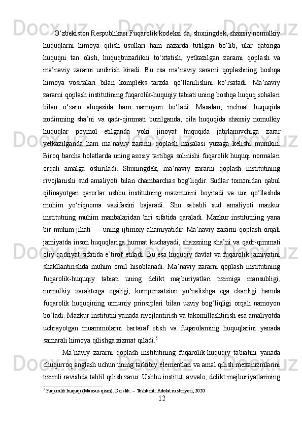      O‘zbekiston Respublikasi Fuqarolik kodeksi da, shuningdek, shaxsiy nomulkiy
huquqlarni   himoya   qilish   usullari   ham   nazarda   tutilgan   bo‘lib,   ular   qatoriga
huquqni   tan   olish,   huquqbuzarlikni   to‘xtatish,   yetkazilgan   zararni   qoplash   va
ma’naviy   zararni   undirish   kiradi.   Bu   esa   ma’naviy   zararni   qoplashning   boshqa
himoya   vositalari   bilan   kompleks   tarzda   qo‘llanilishini   ko‘rsatadi.   Ma’naviy
zararni qoplash institutining fuqarolik-huquqiy tabiati uning boshqa huquq sohalari
bilan   o‘zaro   aloqasida   ham   namoyon   bo‘ladi.   Masalan,   mehnat   huquqida
xodimning   sha’ni   va   qadr-qimmati   buzilganda,   oila   huquqida   shaxsiy   nomulkiy
huquqlar   poymol   etilganda   yoki   jinoyat   huquqida   jabrlanuvchiga   zarar
yetkazilganda   ham   ma’naviy   zararni   qoplash   masalasi   yuzaga   kelishi   mumkin.
Biroq barcha holatlarda uning asosiy tartibga solinishi fuqarolik huquqi normalari
orqali   amalga   oshiriladi.   Shuningdek,   ma’naviy   zararni   qoplash   institutining
rivojlanishi   sud   amaliyoti   bilan   chambarchas   bog‘liqdir.   Sudlar   tomonidan   qabul
qilinayotgan   qarorlar   ushbu   institutning   mazmunini   boyitadi   va   uni   qo‘llashda
muhim   yo‘riqnoma   vazifasini   bajaradi.   Shu   sababli   sud   amaliyoti   mazkur
institutning   muhim   manbalaridan   biri   sifatida   qaraladi.   Mazkur   institutning   yana
bir   muhim   jihati   —   uning  ijtimoiy  ahamiyatidir.   Ma’naviy   zararni   qoplash   orqali
jamiyatda inson huquqlariga hurmat kuchayadi, shaxsning sha’ni va qadr-qimmati
oliy qadriyat sifatida e’tirof etiladi. Bu esa huquqiy davlat va fuqarolik jamiyatini
shakllantirishda   muhim   omil   hisoblanadi.   Ma’naviy   zararni   qoplash   institutining
fuqarolik-huquqiy   tabiati   uning   delikt   majburiyatlari   tizimiga   mansubligi,
nomulkiy   xarakterga   egaligi,   kompensatsion   yo‘nalishga   ega   ekanligi   hamda
fuqarolik   huquqining   umumiy   prinsiplari   bilan   uzviy   bog‘liqligi   orqali   namoyon
bo‘ladi. Mazkur institutni yanada rivojlantirish va takomillashtirish esa amaliyotda
uchrayotgan   muammolarni   bartaraf   etish   va   fuqarolarning   huquqlarini   yanada
samarali himoya qilishga xizmat qiladi. 5
            Ma’naviy   zararni   qoplash   institutining   fuqarolik-huquqiy   tabiatini   yanada
chuqurroq anglash uchun uning tarkibiy elementlari va amal qilish mexanizmlarini
tizimli ravishda tahlil qilish zarur. Ushbu institut, avvalo, delikt majburiyatlarining
5
 Fuqarolik huquqi (Maxsus qism). Darslik. – Toshkent: Adolat nashriyoti, 2020
12 