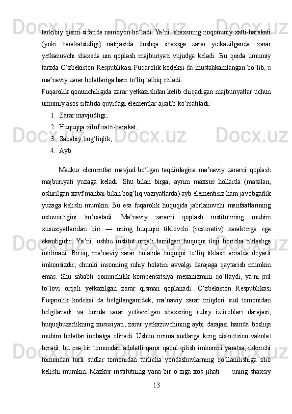 tarkibiy qismi sifatida namoyon bo‘ladi. Ya’ni, shaxsning noqonuniy xatti-harakati
(yoki   harakatsizligi)   natijasida   boshqa   shaxsga   zarar   yetkazilganda,   zarar
yetkazuvchi   shaxsda   uni   qoplash   majburiyati   vujudga   keladi.   Bu   qoida   umumiy
tarzda O‘zbekiston Respublikasi Fuqarolik kodeksi da mustahkamlangan bo‘lib, u
ma’naviy zarar holatlariga ham to‘liq tatbiq etiladi.
Fuqarolik qonunchiligida zarar yetkazishdan kelib chiqadigan majburiyatlar uchun
umumiy asos sifatida quyidagi elementlar ajratib ko‘rsatiladi:
1. Zarar mavjudligi; 
2. Huquqqa xilof xatti-harakat; 
3. Sa babiy bog‘liqlik; 
4. A yb
            Mazkur   elementlar   mavjud   bo‘lgan   taqdirdagina   ma’naviy   zararni   qoplash
majburiyati   yuzaga   keladi.   Shu   bilan   birga,   ayrim   maxsus   hollarda   (masalan,
oshirilgan xavf manbai bilan bog‘liq vaziyatlarda) ayb elementisiz ham javobgarlik
yuzaga   kelishi   mumkin.   Bu   esa   fuqarolik   huquqida   jabrlanuvchi   manfaatlarining
ustuvorligini   ko‘rsatadi.   Ma’naviy   zararni   qoplash   institutining   muhim
xususiyatlaridan   biri   —   uning   huquqni   tiklovchi   (restorativ)   xarakterga   ega
ekanligidir.   Ya’ni,   ushbu   institut   orqali   buzilgan   huquqni   iloji   boricha   tiklashga
intilinadi.   Biroq,   ma’naviy   zarar   holatida   huquqni   to‘liq   tiklash   amalda   deyarli
imkonsizdir,   chunki   insonning   ruhiy   holatini   avvalgi   darajaga   qaytarish   mumkin
emas.   Shu   sababli   qonunchilik   kompensatsiya   mexanizmini   qo‘llaydi,   ya’ni   pul
to‘lovi   orqali   yetkazilgan   zarar   qisman   qoplanadi.   O‘zbekiston   Respublikasi
Fuqarolik   kodeksi   da   belgilanganidek,   ma’naviy   zarar   miqdori   sud   tomonidan
belgilanadi   va   bunda   zarar   yetkazilgan   shaxsning   ruhiy   iztiroblari   darajasi,
huquqbuzarlikning   xususiyati,   zarar   yetkazuvchining   aybi   darajasi   hamda   boshqa
muhim   holatlar  inobatga  olinadi.  Ushbu   norma   sudlarga  keng  diskretsion   vakolat
beradi, bu esa bir tomondan adolatli qaror qabul qilish imkonini yaratsa, ikkinchi
tomondan   turli   sudlar   tomonidan   turlicha   yondashuvlarning   qo‘llanilishiga   olib
kelishi   mumkin.   Mazkur   institutning   yana   bir   o‘ziga   xos   jihati   —   uning   shaxsiy
13 