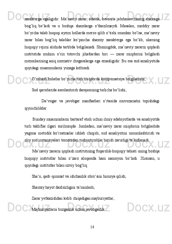 xarakterga   egaligidir.  Ma’naviy  zarar,  odatda,  bevosita  jabrlanuvchining  shaxsiga
bog‘liq   bo‘ladi   va   u   boshqa   shaxslarga   o‘tkazilmaydi.   Masalan,   moddiy   zarar
bo‘yicha talab huquqi ayrim hollarda meros qilib o‘tishi mumkin bo‘lsa, ma’naviy
zarar   bilan   bog‘liq   talablar   ko‘pincha   shaxsiy   xarakterga   ega   bo‘lib,   ularning
huquqiy rejimi alohida tartibda belgilanadi. Shuningdek, ma’naviy zararni qoplash
institutida   muhim   o‘rin   tutuvchi   jihatlardan   biri   —   zarar   miqdorini   belgilash
mezonlarining aniq normativ chegaralarga ega emasligidir. Bu esa sud amaliyotida
quyidagi muammolarni yuzaga keltiradi:
       O‘xshash holatlar bo‘yicha turli miqdorda kompensatsiya belgilanishi; 
       Sud qarorlarida asoslantirish darajasining turlicha bo‘lishi; 
              Da’vogar   va   javobgar   manfaatlari   o‘rtasida   muvozanatni   topishdagi
qiyinchiliklar. 
       Bunday muammolarni bartaraf etish uchun ilmiy adabiyotlarda va amaliyotda
turli   takliflar   ilgari   surilmoqda.   Jumladan,   ma’naviy   zarar   miqdorini   belgilashda
yagona   metodik   ko‘rsatmalar   ishlab   chiqish,   sud   amaliyotini   umumlashtirish   va
oliy sud instansiyalari tomonidan tushuntirishlar berish zarurligi ta’kidlanadi.
       Ma’naviy zararni qoplash institutining fuqarolik-huquqiy tabiati uning boshqa
huquqiy   institutlar   bilan   o‘zaro   aloqasida   ham   namoyon   bo‘ladi.   Xususan,   u
quyidagi institutlar bilan uzviy bog‘liq:
       Sha’n, qadr-qimmat va ishchanlik obro‘sini himoya qilish; 
       Shaxsiy hayot daxlsizligini ta’minlash; 
       Zarar yetkazishdan kelib chiqadigan majburiyatlar; 
       Majburiyatlarni buzganlik uchun javobgarlik. 
14 