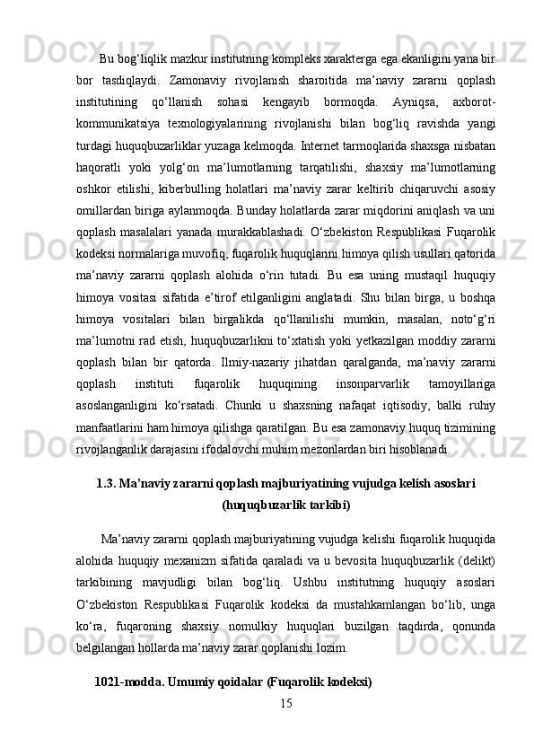        Bu bog‘liqlik mazkur institutning kompleks xarakterga ega ekanligini yana bir
bor   tasdiqlaydi.   Zamonaviy   rivojlanish   sharoitida   ma’naviy   zararni   qoplash
institutining   qo‘llanish   sohasi   kengayib   bormoqda.   Ayniqsa,   axborot-
kommunikatsiya   texnologiyalarining   rivojlanishi   bilan   bog‘liq   ravishda   yangi
turdagi huquqbuzarliklar yuzaga kelmoqda. Internet tarmoqlarida shaxsga nisbatan
haqoratli   yoki   yolg‘on   ma’lumotlarning   tarqatilishi,   shaxsiy   ma’lumotlarning
oshkor   etilishi,   kiberbulling   holatlari   ma’naviy   zarar   keltirib   chiqaruvchi   asosiy
omillardan biriga aylanmoqda. Bunday holatlarda zarar miqdorini aniqlash va uni
qoplash   masalalari   yanada   murakkablashadi.   O‘zbekiston   Respublikasi   Fuqarolik
kodeksi normalariga muvofiq, fuqarolik huquqlarini himoya qilish usullari qatorida
ma’naviy   zararni   qoplash   alohida   o‘rin   tutadi.   Bu   esa   uning   mustaqil   huquqiy
himoya   vositasi   sifatida   e’tirof   etilganligini   anglatadi.   Shu   bilan   birga,   u   boshqa
himoya   vositalari   bilan   birgalikda   qo‘llanilishi   mumkin,   masalan,   noto‘g‘ri
ma’lumotni  rad etish, huquqbuzarlikni to‘xtatish yoki  yetkazilgan moddiy zararni
qoplash   bilan   bir   qatorda.   Ilmiy-nazariy   jihatdan   qaralganda,   ma’naviy   zararni
qoplash   instituti   fuqarolik   huquqining   insonparvarlik   tamoyillariga
asoslanganligini   ko‘rsatadi.   Chunki   u   shaxsning   nafaqat   iqtisodiy,   balki   ruhiy
manfaatlarini ham himoya qilishga qaratilgan. Bu esa zamonaviy huquq tizimining
rivojlanganlik darajasini ifodalovchi muhim mezonlardan biri hisoblanadi.
1.3. Ma’naviy zararni qoplash majburiyatining vujudga kelish asoslari
(huquqbuzarlik tarkibi)
       Ma’naviy zararni qoplash majburiyatining vujudga kelishi fuqarolik huquqida
alohida   huquqiy   mexanizm   sifatida   qaraladi   va   u   bevosita   huquqbuzarlik   (delikt)
tarkibining   mavjudligi   bilan   bog‘liq.   Ushbu   institutning   huquqiy   asoslari
O‘zbekiston   Respublikasi   Fuqarolik   kodeksi   da   mustahkamlangan   bo‘lib,   unga
ko‘ra,   fuqaroning   shaxsiy   nomulkiy   huquqlari   buzilgan   taqdirda,   qonunda
belgilangan hollarda ma’naviy zarar qoplanishi lozim.
      1021-modda. Umumiy qoidalar (Fuqarolik kodeksi)
15 