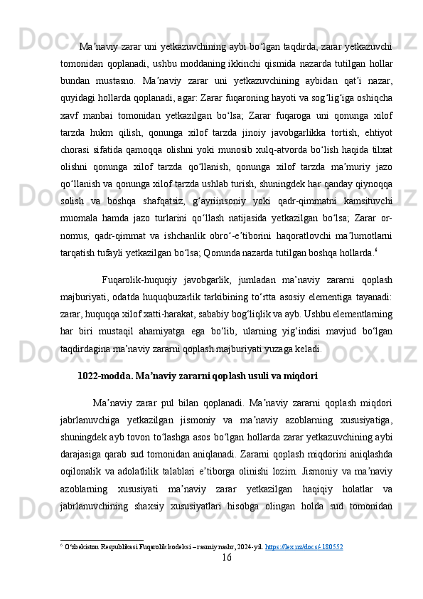            Ma naviy zarar uni yetkazuvchining aybi bo lgan taqdirda, zarar yetkazuvchiʼ ʻ
tomonidan   qoplanadi,   ushbu   moddaning   ikkinchi   qismida   nazarda   tutilgan   hollar
bundan   mustasno.   Ma naviy   zarar   uni   yetkazuvchining   aybidan   qat i   nazar,	
ʼ ʼ
quyidagi hollarda qoplanadi, agar: Zarar fuqaroning hayoti va sog lig iga oshiqcha	
ʻ ʻ
xavf   manbai   tomonidan   yetkazilgan   bo lsa;   Zarar   fuqaroga   uni   qonunga   xilof	
ʻ
tarzda   hukm   qilish,   qonunga   xilof   tarzda   jinoiy   javobgarlikka   tortish,   ehtiyot
chorasi   sifatida   qamoqqa   olishni   yoki   munosib   xulq-atvorda   bo lish   haqida   tilxat	
ʻ
olishni   qonunga   xilof   tarzda   qo llanish,   qonunga   xilof   tarzda   ma muriy   jazo	
ʻ ʼ
qo llanish va qonunga xilof tarzda ushlab turish, shuningdek har qanday qiynoqqa	
ʻ
solish   va   boshqa   shafqatsiz,   g ayriinsoniy   yoki   qadr-qimmatni   kamsituvchi	
ʻ
muomala   hamda   jazo   turlarini   qo llash   natijasida   yetkazilgan   bo lsa;   Zarar   or-
ʻ ʻ
nomus,   qadr-qimmat   va   ishchanlik   obro -e tiborini   haqoratlovchi   ma lumotlarni	
ʻ ʼ ʼ
tarqatish tufayli yetkazilgan bo lsa; Qonunda nazarda tutilgan boshqa hollarda.	
ʻ 6
            Fuqarolik-huquqiy   javobgarlik,   jumladan   ma’naviy   zararni   qoplash
majburiyati,   odatda   huquqbuzarlik   tarkibining   to‘rtta   asosiy   elementiga   tayanadi:
zarar, huquqqa xilof xatti-harakat, sababiy bog‘liqlik va ayb. Ushbu elementlarning
har   biri   mustaqil   ahamiyatga   ega   bo‘lib,   ularning   yig‘indisi   mavjud   bo‘lgan
taqdirdagina ma’naviy zararni qoplash majburiyati yuzaga keladi.
       1022-modda. Ma naviy zararni qoplash usuli va miqdori	
ʼ
              Ma naviy   zarar   pul   bilan   qoplanadi.   Ma naviy   zararni   qoplash   miqdori	
ʼ ʼ
jabrlanuvchiga   yetkazilgan   jismoniy   va   ma naviy   azoblarning   xususiyatiga,	
ʼ
shuningdek ayb tovon to lashga asos bo lgan hollarda zarar yetkazuvchining aybi	
ʻ ʻ
darajasiga qarab sud tomonidan aniqlanadi. Zararni  qoplash miqdorini  aniqlashda
oqilonalik   va   adolatlilik   talablari   e tiborga   olinishi   lozim.   Jismoniy   va   ma naviy	
ʼ ʼ
azoblarning   xususiyati   ma naviy   zarar   yetkazilgan   haqiqiy   holatlar   va	
ʼ
jabrlanuvchining   shaxsiy   xususiyatlari   hisobga   olingan   holda   sud   tomonidan
6
  O‘zbekiston Respublikasi Fuqarolik kodeksi – rasmiy nashr, 2024-yil.  https    ://    lex    .   uz    /   docs    /-180552   
16 