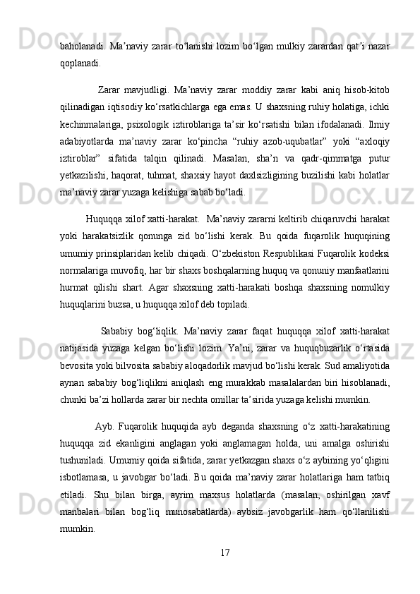 baholanadi.   Ma naviy   zarar   to lanishi   lozim   bo lgan   mulkiy   zarardan   qat i   nazarʼ ʻ ʻ ʼ
qoplanadi.
                Zarar   mavjudligi.   Ma’naviy   zarar   moddiy   zarar   kabi   aniq   hisob-kitob
qilinadigan iqtisodiy ko‘rsatkichlarga ega emas. U shaxsning ruhiy holatiga, ichki
kechinmalariga,   psixologik   iztiroblariga   ta’sir   ko‘rsatishi   bilan   ifodalanadi.   Ilmiy
adabiyotlarda   ma’naviy   zarar   ko‘pincha   “ruhiy   azob-uqubatlar”   yoki   “axloqiy
iztiroblar”   sifatida   talqin   qilinadi.   Masalan,   sha’n   va   qadr-qimmatga   putur
yetkazilishi,  haqorat,  tuhmat,  shaxsiy  hayot  daxlsizligining   buzilishi   kabi  holatlar
ma’naviy zarar yuzaga kelishiga sabab bo‘ladi.
               Huquqqa xilof xatti-harakat.   Ma’naviy zararni keltirib chiqaruvchi harakat
yoki   harakatsizlik   qonunga   zid   bo‘lishi   kerak.   Bu   qoida   fuqarolik   huquqining
umumiy prinsiplaridan kelib chiqadi. O‘zbekiston Respublikasi Fuqarolik kodeksi
normalariga muvofiq, har bir shaxs boshqalarning huquq va qonuniy manfaatlarini
hurmat   qilishi   shart.   Agar   shaxsning   xatti-harakati   boshqa   shaxsning   nomulkiy
huquqlarini buzsa, u huquqqa xilof deb topiladi.
                Sababiy   bog‘liqlik.   Ma’naviy   zarar   faqat   huquqqa   xilof   xatti-harakat
natijasida   yuzaga   kelgan   bo‘lishi   lozim.   Ya’ni,   zarar   va   huquqbuzarlik   o‘rtasida
bevosita yoki bilvosita sababiy aloqadorlik mavjud bo‘lishi kerak. Sud amaliyotida
aynan   sababiy   bog‘liqlikni   aniqlash   eng   murakkab   masalalardan   biri   hisoblanadi,
chunki ba’zi hollarda zarar bir nechta omillar ta’sirida yuzaga kelishi mumkin.
                Ayb.   Fuqarolik   huquqida   ayb   deganda   shaxsning   o‘z   xatti-harakatining
huquqqa   zid   ekanligini   anglagan   yoki   anglamagan   holda,   uni   amalga   oshirishi
tushuniladi. Umumiy qoida sifatida, zarar yetkazgan shaxs o‘z aybining yo‘qligini
isbotlamasa,   u   javobgar   bo‘ladi.   Bu   qoida   ma’naviy   zarar   holatlariga   ham   tatbiq
etiladi.   Shu   bilan   birga,   ayrim   maxsus   holatlarda   (masalan,   oshirilgan   xavf
manbalari   bilan   bog‘liq   munosabatlarda)   aybsiz   javobgarlik   ham   qo‘llanilishi
mumkin.
17 