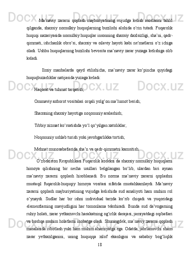               Ma’naviy   zararni   qoplash   majburiyatining   vujudga   kelish   asoslarini   tahlil
qilganda, shaxsiy  nomulkiy huquqlarning buzilishi  alohida o‘rin tutadi. Fuqarolik
huquqi nazariyasida nomulkiy huquqlar insonning shaxsiy daxlsizligi, sha’ni, qadr-
qimmati, ishchanlik obro‘si, shaxsiy va oilaviy hayoti kabi ne’matlarni o‘z ichiga
oladi. Ushbu huquqlarning buzilishi bevosita ma’naviy zarar yuzaga kelishiga olib
keladi.
              Ilmiy   manbalarda   qayd   etilishicha,   ma’naviy   zarar   ko‘pincha   quyidagi
huquqbuzarliklar natijasida yuzaga keladi:
       Haqorat va tuhmat tarqatish; 
       Ommaviy axborot vositalari orqali yolg‘on ma’lumot berish; 
       Shaxsning shaxsiy hayotiga noqonuniy aralashish; 
       Tibbiy xizmat ko‘rsatishda yo‘l qo‘yilgan xatoliklar; 
       Noqonuniy ushlab turish yoki javobgarlikka tortish; 
       Mehnat munosabatlarida sha’n va qadr-qimmatni kamsitish . 
        O‘zbekiston Respublikasi Fuqarolik kodeksi da shaxsiy nomulkiy huquqlarni
himoya   qilishning   bir   necha   usullari   belgilangan   bo‘lib,   ulardan   biri   aynan
ma’naviy   zararni   qoplash   hisoblanadi.   Bu   norma   ma’naviy   zararni   qoplashni
mustaqil   fuqarolik-huquqiy   himoya   vositasi   sifatida   mustahkamlaydi.   Ma’naviy
zararni   qoplash   majburiyatining   vujudga   kelishida   sud   amaliyoti   ham   muhim   rol
o‘ynaydi.   Sudlar   har   bir   ishni   individual   tarzda   ko‘rib   chiqadi   va   yuqoridagi
elementlarning   mavjudligini   har   tomonlama   tekshiradi.   Bunda   sud   da’vogarning
ruhiy holati, zarar yetkazuvchi harakatning og‘irlik darajasi, jamiyatdagi oqibatlari
va boshqa muhim holatlarni inobatga oladi. Shuningdek, ma’naviy zararni qoplash
masalasida isbotlash yuki ham muhim ahamiyatga ega. Odatda, jabrlanuvchi shaxs
zarar   yetkazilganini,   uning   huquqqa   xilof   ekanligini   va   sababiy   bog‘liqlik
18 
