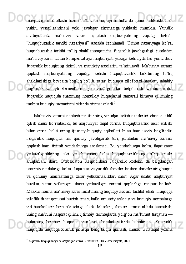 mavjudligini  isbotlashi  lozim  bo‘ladi.  Biroq  ayrim  hollarda  qonunchilik  isbotlash
yukini   yengillashtirishi   yoki   javobgar   zimmasiga   yuklashi   mumkin.   Yuridik
adabiyotlarda   ma’naviy   zararni   qoplash   majburiyatining   vujudga   kelishi
“huquqbuzarlik   tarkibi   nazariyasi”   asosida   izohlanadi.   Ushbu   nazariyaga   ko‘ra,
huquqbuzarlik   tarkibi   to‘liq   shakllanmaguncha   fuqarolik   javobgarligi,   jumladan
ma’naviy zarar uchun kompensatsiya majburiyati yuzaga kelmaydi. Bu yondashuv
fuqarolik huquqining tizimli va mantiqiy asoslarini  ta’minlaydi. Ma’naviy zararni
qoplash   majburiyatining   vujudga   kelishi   huquqbuzarlik   tarkibining   to‘liq
shakllanishiga   bevosita   bog‘liq   bo‘lib,  zarar,   huquqqa  xilof   xatti-harakat,   sababiy
bog‘liqlik   va   ayb   elementlarining   mavjudligi   bilan   belgilanadi.   Ushbu   institut
fuqarolik   huquqida   shaxsning   nomulkiy   huquqlarini   samarali   himoya   qilishning
muhim huquqiy mexanizmi sifatida xizmat qiladi. 7
         Ma’naviy zararni qoplash institutining vujudga kelish asoslarini  chuqur  tahlil
qilish   shuni   ko‘rsatadiki,   bu   majburiyat   faqat   formal   huquqbuzarlik   sodir   etilishi
bilan   emas,   balki   uning   ijtimoiy-huquqiy   oqibatlari   bilan   ham   uzviy   bog‘liqdir.
Fuqarolik   huquqida   har   qanday   javobgarlik   turi,   jumladan   ma’naviy   zararni
qoplash  ham,  tizimli  yondashuvga   asoslanadi.  Bu   yondashuvga   ko‘ra,  faqat   zarar
yetkazilganlikning   o‘zi   yetarli   emas,   balki   huquqbuzarlikning   to‘liq   tarkibi
aniqlanishi   shart.   O‘zbekiston   Respublikasi   Fuqarolik   kodeksi   da   belgilangan
umumiy qoidalarga ko‘ra, fuqarolar va yuridik shaxslar boshqa shaxslarning huquq
va   qonuniy   manfaatlariga   zarar   yetkazmasliklari   shart.   Agar   ushbu   majburiyat
buzilsa,   zarar   yetkazgan   shaxs   yetkazilgan   zararni   qoplashga   majbur   bo‘ladi.
Mazkur norma ma’naviy zarar institutining huquqiy asosini tashkil etadi. Huquqqa
xiloflik faqat qonunni buzish emas, balki umumiy axloqiy va huquqiy normalarga
zid   harakatlarni   ham   o‘z   ichiga   oladi.   Masalan,   shaxsni   omma   oldida   kamsitish,
uning sha’nini haqorat qilish, ijtimoiy tarmoqlarda yolg‘on ma’lumot tarqatish —
bularning   barchasi   huquqqa   xilof   xatti-harakat   sifatida   baholanadi.   Fuqarolik
huquqida   huquqqa   xiloflik   prinsipi   keng   talqin   qilinadi,   chunki   u   nafaqat   yozma
7
  Fuqarolik   huquqi   bo ‘ yicha   o ‘ quv   qo ‘ llanma . –  Toshkent :  TDYU   nashriyoti , 2021
19 