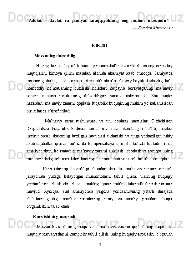 “Adolat   –   davlat   va   jamiyat   taraqqiyotining   eng   muhim   mezonidir’’  
                                                                                                 —  Shavkat Mirziyoyev
KIRISH
       Mavzuning dolzarbligi
             Hozirgi kunda fuqarolik-huquqiy munosabatlar tizimida shaxsning nomulkiy
huquqlarini   himoya   qilish   masalasi   alohida   ahamiyat   kasb   etmoqda.   Jamiyatda
insonning sha’ni, qadr-qimmati, ishchanlik obro‘si, shaxsiy hayoti daxlsizligi kabi
nomoddiy   ne’matlarning   buzilishi   holatlari   ko‘payib   borayotganligi   ma’naviy
zararni   qoplash   institutining   dolzarbligini   yanada   oshirmoqda.   Shu   nuqtai
nazardan, ma’naviy zararni qoplash fuqarolik huquqining muhim yo‘nalishlaridan
biri sifatida e’tirof etiladi.
              Ma’naviy   zarar   tushunchasi   va   uni   qoplash   masalalari   O‘zbekiston
Respublikasi   Fuqarolik   kodeksi   normalarida   mustahkamlangan   bo‘lib,   mazkur
institut   orqali   shaxsning   buzilgan   huquqlari   tiklanishi   va   unga   yetkazilgan   ruhiy
azob-uqubatlar   qisman   bo‘lsa-da   kompensatsiya   qilinishi   ko‘zda   tutiladi.   Biroq
amaliyot shuni ko‘rsatadiki, ma’naviy zararni aniqlash, isbotlash va ayniqsa uning
miqdorini belgilash masalalari hanuzgacha murakkab va bahsli bo‘lib qolmoqda.
              Kurs   ishining   dolzarbligi   shundan   iboratki,   ma’naviy   zararni   qoplash
jarayonida   yuzaga   kelayotgan   muammolarni   tahlil   qilish,   ularning   huquqiy
yechimlarini   ishlab   chiqish   va   amaldagi   qonunchilikni   takomillashtirish   zarurati
mavjud.   Ayniqsa,   sud   amaliyotida   yagona   yondashuvning   yetarli   darajada
shakllanmaganligi   mazkur   masalaning   ilmiy   va   amaliy   jihatdan   chuqur
o‘rganilishini talab etadi.
      Kurs ishining maqsadi
            Mazkur   kurs   ishining   maqsadi   —   ma’naviy   zararni   qoplashning   fuqarolik-
huquqiy xususiyatlarini kompleks tahlil qilish, uning huquqiy asoslarini o‘rganish
2 
