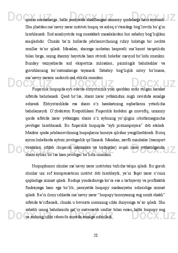 qonun normalariga, balki jamiyatda shakllangan umumiy qoidalarga ham tayanadi.
Shu jihatdan ma’naviy zarar instituti huquq va axloq o‘rtasidagi bog‘lovchi bo‘g‘in
hisoblanadi. Sud amaliyotida eng murakkab masalalardan biri sababiy bog‘liqlikni
aniqlashdir.   Chunki   ba’zi   hollarda   jabrlanuvchining   ruhiy   holatiga   bir   nechta
omillar   ta’sir   qiladi.   Masalan,   shaxsga   nisbatan   haqoratli   ma’lumot   tarqatilishi
bilan birga, uning shaxsiy hayotida ham stressli holatlar mavjud bo‘lishi mumkin.
Bunday   vaziyatlarda   sud   ekspertiza   xulosalari,   psixologik   baholashlar   va
guvohlarning   ko‘rsatmalariga   tayanadi.   Sababiy   bog‘liqlik   uzviy   bo‘lmasa,
ma’naviy zararni undirish rad etilishi mumkin.
      Fuqarolik huquqida ayb odatda ehtiyotsizlik yoki qasddan sodir etilgan harakat
sifatida   baholanadi.   Qasd   bo‘lsa,   shaxs   zarar   yetkazishni   ongli   ravishda   amalga
oshiradi.   Ehtiyotsizlikda   esa   shaxs   o‘z   harakatining   oqibatlarini   yetarlicha
baholamaydi.   O‘zbekiston   Respublikasi   Fuqarolik   kodeksi   ga   muvofiq,   umumiy
qoida   sifatida   zarar   yetkazgan   shaxs   o‘z   aybining   yo‘qligini   isbotlamaguncha
javobgar   hisoblanadi.   Bu   fuqarolik   huquqida   “ayb   prezumpsiyasi”   deb   ataladi.
Mazkur qoida jabrlanuvchining huquqlarini himoya qilishni yengillashtiradi. Biroq
ayrim holatlarda aybsiz javobgarlik qo‘llanadi. Masalan, xavfli manbalar (transport
vositalari,   ishlab   chiqarish   uskunalari   va   boshqalar)   orqali   zarar   yetkazilganda,
shaxs aybsiz bo‘lsa ham javobgar bo‘lishi mumkin.
      Huquqshunos olimlar ma’naviy zarar institutini turlicha talqin qiladi. Bir guruh
olimlar   uni   sof   kompensatsion   institut   deb   hisoblaydi,   ya’ni   faqat   zarar   o‘rnini
qoplashga xizmat qiladi. Boshqa yondashuvga ko‘ra esa u tarbiyaviy va profilaktik
funksiyaga   ham   ega   bo‘lib,   jamiyatda   huquqiy   madaniyatni   oshirishga   xizmat
qiladi. Ba’zi ilmiy ishlarda ma’naviy zarar “huquqiy himoyaning eng nozik shakli”
sifatida ta’riflanadi, chunki u bevosita insonning ichki dunyosiga ta’sir qiladi. Shu
sababli uning baholanishi qat’iy matematik usullar bilan emas, balki huquqiy ong
va sudning ichki ishonchi asosida amalga oshiriladi.
20 