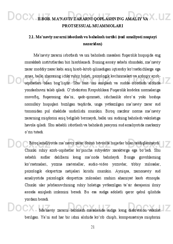 II BOB. MA’NAVIY ZARARNI QOPLASHNING AMALIY VA
PROTSESSUAL MUAMMOLARI
2.1. Ma’naviy zararni isbotlash va baholash tartibi (sud amaliyoti nuqtayi
nazaridan)
             Ma’naviy zararni isbotlash va uni baholash masalasi fuqarolik huquqida eng
murakkab institutlardan biri hisoblanadi. Buning asosiy sababi shundaki, ma’naviy
zarar moddiy zarar kabi aniq hisob-kitob qilinadigan iqtisodiy ko‘rsatkichlarga ega
emas, balki shaxsning ichki ruhiy holati, psixologik kechinmalari va axloqiy azob-
uqubatlari   bilan   bog‘liqdir.   Shu   bois   uni   aniqlash   va   sudda   isbotlash   alohida
yondashuvni talab qiladi. O‘zbekiston Respublikasi Fuqarolik kodeksi normalariga
muvofiq,   fuqaroning   sha’ni,   qadr-qimmati,   ishchanlik   obro‘si   yoki   boshqa
nomulkiy   huquqlari   buzilgan   taqdirda,   unga   yetkazilgan   ma’naviy   zarar   sud
tomonidan   pul   shaklida   undirilishi   mumkin.   Biroq   mazkur   norma   ma’naviy
zararning miqdorini aniq belgilab bermaydi, balki uni sudning baholash vakolatiga
havola qiladi. Shu sababli isbotlash va baholash jarayoni sud amaliyotida markaziy
o‘rin tutadi.
    Biroq amaliyotda ma’naviy zarar doimo bevosita hujjatlar bilan tasdiqlanmaydi.
Chunki   ruhiy   azob-uqubatlar   ko‘pincha   subyektiv   xarakterga   ega   bo‘ladi.   Shu
sababli   sudlar   dalillarni   keng   ma’noda   baholaydi.   Bunga   guvohlarning
ko‘rsatmalari,   yozma   materiallar,   audio-video   yozuvlar,   tibbiy   xulosalar,
psixologik   ekspertiza   natijalari   kirishi   mumkin.   Ayniqsa,   zamonaviy   sud
amaliyotida   psixologik   ekspertiza   xulosalari   muhim   ahamiyat   kasb   etmoqda.
Chunki   ular   jabrlanuvchining   ruhiy   holatiga   yetkazilgan   ta’sir   darajasini   ilmiy
asosda   aniqlash   imkonini   beradi.   Bu   esa   sudga   adolatli   qaror   qabul   qilishda
yordam beradi.
              Ma’naviy   zararni   baholash   masalasida   sudga   keng   diskretsion   vakolat
berilgan.   Ya’ni   sud   har   bir   ishni   alohida   ko‘rib   chiqib,   kompensatsiya   miqdorini
21 