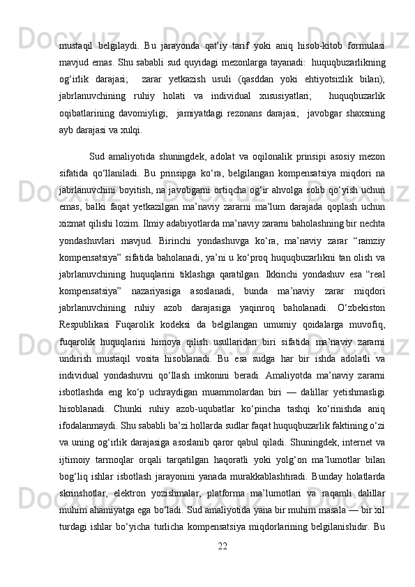 mustaqil   belgilaydi.   Bu   jarayonda   qat’iy   tarif   yoki   aniq   hisob-kitob   formulasi
mavjud emas. Shu sababli  sud quyidagi mezonlarga tayanadi :    huquqbuzarlikning
og‘irlik   darajasi;     zarar   yetkazish   usuli   (qasddan   yoki   ehtiyotsizlik   bilan);
jabrlanuvchining   ruhiy   holati   va   individual   xususiyatlari;     huquqbuzarlik
oqibatlarining   davomiyligi;     jamiyatdagi   rezonans   darajasi;     javobgar   shaxsning
ayb darajasi va xulqi.
              Sud   amaliyotida   shuningdek,   adolat   va   oqilonalik   prinsipi   asosiy   mezon
sifatida   qo‘llaniladi.   Bu   prinsipga   ko‘ra,   belgilangan   kompensatsiya   miqdori   na
jabrlanuvchini  boyitish,  na javobgarni  ortiqcha og‘ir  ahvolga solib qo‘yish uchun
emas,   balki   faqat   yetkazilgan   ma’naviy   zararni   ma’lum   darajada   qoplash   uchun
xizmat qilishi lozim. Ilmiy adabiyotlarda ma’naviy zararni baholashning bir nechta
yondashuvlari   mavjud.   Birinchi   yondashuvga   ko‘ra,   ma’naviy   zarar   “ramziy
kompensatsiya” sifatida baholanadi, ya’ni u ko‘proq huquqbuzarlikni tan olish va
jabrlanuvchining   huquqlarini   tiklashga   qaratilgan.   Ikkinchi   yondashuv   esa   “real
kompensatsiya”   nazariyasiga   asoslanadi,   bunda   ma’naviy   zarar   miqdori
jabrlanuvchining   ruhiy   azob   darajasiga   yaqinroq   baholanadi.   O‘zbekiston
Respublikasi   Fuqarolik   kodeksi   da   belgilangan   umumiy   qoidalarga   muvofiq,
fuqarolik   huquqlarini   himoya   qilish   usullaridan   biri   sifatida   ma’naviy   zararni
undirish   mustaqil   vosita   hisoblanadi.   Bu   esa   sudga   har   bir   ishda   adolatli   va
individual   yondashuvni   qo‘llash   imkonini   beradi.   Amaliyotda   ma’naviy   zararni
isbotlashda   eng   ko‘p   uchraydigan   muammolardan   biri   —   dalillar   yetishmasligi
hisoblanadi.   Chunki   ruhiy   azob-uqubatlar   ko‘pincha   tashqi   ko‘rinishda   aniq
ifodalanmaydi. Shu sababli ba’zi hollarda sudlar faqat huquqbuzarlik faktining o‘zi
va uning og‘irlik darajasiga asoslanib  qaror  qabul  qiladi. Shuningdek, internet  va
ijtimoiy   tarmoqlar   orqali   tarqatilgan   haqoratli   yoki   yolg‘on   ma’lumotlar   bilan
bog‘liq   ishlar   isbotlash   jarayonini   yanada   murakkablashtiradi.   Bunday   holatlarda
skrinshotlar,   elektron   yozishmalar,   platforma   ma’lumotlari   va   raqamli   dalillar
muhim ahamiyatga ega bo‘ladi. Sud amaliyotida yana bir muhim masala — bir xil
turdagi   ishlar   bo‘yicha   turlicha   kompensatsiya   miqdorlarining   belgilanishidir.   Bu
22 