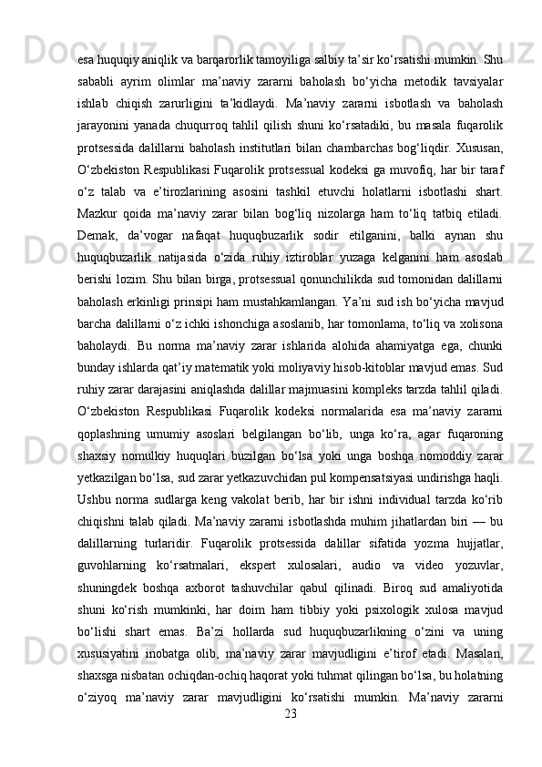 esa huquqiy aniqlik va barqarorlik tamoyiliga salbiy ta’sir ko‘rsatishi mumkin. Shu
sababli   ayrim   olimlar   ma’naviy   zararni   baholash   bo‘yicha   metodik   tavsiyalar
ishlab   chiqish   zarurligini   ta’kidlaydi.   Ma’naviy   zararni   isbotlash   va   baholash
jarayonini   yanada   chuqurroq   tahlil   qilish   shuni   ko‘rsatadiki,   bu   masala   fuqarolik
protsessida   dalillarni   baholash   institutlari   bilan  chambarchas   bog‘liqdir.  Xususan,
O‘zbekiston  Respublikasi  Fuqarolik protsessual  kodeksi  ga muvofiq, har  bir taraf
o‘z   talab   va   e’tirozlarining   asosini   tashkil   etuvchi   holatlarni   isbotlashi   shart.
Mazkur   qoida   ma’naviy   zarar   bilan   bog‘liq   nizolarga   ham   to‘liq   tatbiq   etiladi.
Demak,   da’vogar   nafaqat   huquqbuzarlik   sodir   etilganini,   balki   aynan   shu
huquqbuzarlik   natijasida   o‘zida   ruhiy   iztiroblar   yuzaga   kelganini   ham   asoslab
berishi lozim. Shu bilan birga, protsessual qonunchilikda sud tomonidan dalillarni
baholash erkinligi prinsipi ham mustahkamlangan. Ya’ni sud ish bo‘yicha mavjud
barcha dalillarni o‘z ichki ishonchiga asoslanib, har tomonlama, to‘liq va xolisona
baholaydi.   Bu   norma   ma’naviy   zarar   ishlarida   alohida   ahamiyatga   ega,   chunki
bunday ishlarda qat’iy matematik yoki moliyaviy hisob-kitoblar mavjud emas. Sud
ruhiy zarar darajasini aniqlashda dalillar majmuasini kompleks tarzda tahlil qiladi.
O‘zbekiston   Respublikasi   Fuqarolik   kodeksi   normalarida   esa   ma’naviy   zararni
qoplashning   umumiy   asoslari   belgilangan   bo‘lib,   unga   ko‘ra,   agar   fuqaroning
shaxsiy   nomulkiy   huquqlari   buzilgan   bo‘lsa   yoki   unga   boshqa   nomoddiy   zarar
yetkazilgan bo‘lsa, sud zarar yetkazuvchidan pul kompensatsiyasi undirishga haqli.
Ushbu   norma   sudlarga   keng   vakolat   berib,   har   bir   ishni   individual   tarzda   ko‘rib
chiqishni   talab  qiladi.   Ma’naviy   zararni   isbotlashda   muhim   jihatlardan   biri   —  bu
dalillarning   turlaridir.   Fuqarolik   protsessida   dalillar   sifatida   yozma   hujjatlar,
guvohlarning   ko‘rsatmalari,   ekspert   xulosalari,   audio   va   video   yozuvlar,
shuningdek   boshqa   axborot   tashuvchilar   qabul   qilinadi.   Biroq   sud   amaliyotida
shuni   ko‘rish   mumkinki,   har   doim   ham   tibbiy   yoki   psixologik   xulosa   mavjud
bo‘lishi   shart   emas.   Ba’zi   hollarda   sud   huquqbuzarlikning   o‘zini   va   uning
xususiyatini   inobatga   olib,   ma’naviy   zarar   mavjudligini   e’tirof   etadi.   Masalan,
shaxsga nisbatan ochiqdan-ochiq haqorat yoki tuhmat qilingan bo‘lsa, bu holatning
o‘ziyoq   ma’naviy   zarar   mavjudligini   ko‘rsatishi   mumkin.   Ma’naviy   zararni
23 