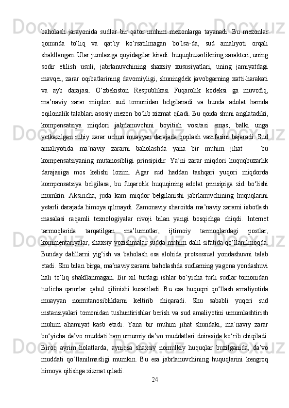 baholash   jarayonida   sudlar   bir   qator   muhim   mezonlarga   tayanadi.   Bu   mezonlar
qonunda   to‘liq   va   qat’iy   ko‘rsatilmagan   bo‘lsa-da,   sud   amaliyoti   orqali
shakllangan. Ular jumlasiga quyidagilar kiradi: huquqbuzarlikning xarakteri, uning
sodir   etilish   usuli,   jabrlanuvchining   shaxsiy   xususiyatlari,   uning   jamiyatdagi
mavqei,   zarar   oqibatlarining   davomiyligi,   shuningdek   javobgarning   xatti-harakati
va   ayb   darajasi.   O‘zbekiston   Respublikasi   Fuqarolik   kodeksi   ga   muvofiq,
ma’naviy   zarar   miqdori   sud   tomonidan   belgilanadi   va   bunda   adolat   hamda
oqilonalik talablari asosiy mezon bo‘lib xizmat qiladi. Bu qoida shuni anglatadiki,
kompensatsiya   miqdori   jabrlanuvchini   boyitish   vositasi   emas,   balki   unga
yetkazilgan ruhiy zarar  uchun  muayyan  darajada qoplash  vazifasini  bajaradi. Sud
amaliyotida   ma’naviy   zararni   baholashda   yana   bir   muhim   jihat   —   bu
kompensatsiyaning   mutanosibligi   prinsipidir.   Ya’ni   zarar   miqdori   huquqbuzarlik
darajasiga   mos   kelishi   lozim.   Agar   sud   haddan   tashqari   yuqori   miqdorda
kompensatsiya   belgilasa,   bu   fuqarolik   huquqining   adolat   prinsipiga   zid   bo‘lishi
mumkin.   Aksincha,   juda   kam   miqdor   belgilanishi   jabrlanuvchining   huquqlarini
yetarli darajada himoya qilmaydi. Zamonaviy sharoitda ma’naviy zararni isbotlash
masalasi   raqamli   texnologiyalar   rivoji   bilan   yangi   bosqichga   chiqdi.   Internet
tarmoqlarida   tarqatilgan   ma’lumotlar,   ijtimoiy   tarmoqlardagi   postlar,
kommentariyalar, shaxsiy yozishmalar sudda muhim dalil sifatida qo‘llanilmoqda.
Bunday   dalillarni   yig‘ish   va   baholash   esa   alohida   protsessual   yondashuvni   talab
etadi. Shu bilan birga, ma’naviy zararni baholashda sudlarning yagona yondashuvi
hali   to‘liq   shakllanmagan.   Bir   xil   turdagi   ishlar   bo‘yicha   turli   sudlar   tomonidan
turlicha   qarorlar   qabul   qilinishi   kuzatiladi.   Bu   esa   huquqni   qo‘llash   amaliyotida
muayyan   nomutanosibliklarni   keltirib   chiqaradi.   Shu   sababli   yuqori   sud
instansiyalari  tomonidan tushuntirishlar  berish va  sud amaliyotini  umumlashtirish
muhim   ahamiyat   kasb   etadi.   Yana   bir   muhim   jihat   shundaki,   ma’naviy   zarar
bo‘yicha da’vo muddati ham umumiy da’vo muddatlari doirasida ko‘rib chiqiladi.
Biroq   ayrim   holatlarda,   ayniqsa   shaxsiy   nomulkiy   huquqlar   buzilganida,   da’vo
muddati   qo‘llanilmasligi   mumkin.   Bu   esa   jabrlanuvchining   huquqlarini   kengroq
himoya qilishga xizmat qiladi.
24 
