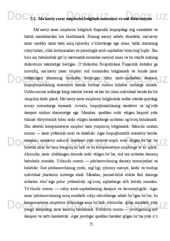 2.2.  Ma’naviy zarar miqdorini belgilash mezonlari va sud diskretsiyasi
            Ma’naviy   zarar   miqdorini   belgilash   fuqarolik   huquqidagi   eng   murakkab   va
bahsli   masalalardan   biri   hisoblanadi.   Buning   asosiy   sababi   shundaki,   ma’naviy
zarar   moddiy   zarar   kabi   aniq   iqtisodiy   o‘lchovlarga   ega   emas,   balki   shaxsning
ruhiy holati, ichki kechinmalari va psixologik azob-uqubatlari bilan bog‘liqdir. Shu
bois uni baholashda qat’iy matematik mezonlar mavjud emas va bu vazifa sudning
diskretsion   vakolatiga   berilgan.   O‘zbekiston   Respublikasi   Fuqarolik   kodeksi   ga
muvofiq,   ma’naviy   zarar   miqdori   sud   tomonidan   belgilanadi   va   bunda   zarar
yetkazilgan   shaxsning   boshidan   kechirgan   ruhiy   azob-uqubatlari   darajasi,
huquqbuzarlikning   xususiyati   hamda   boshqa   muhim   holatlar   inobatga   olinadi.
Ushbu norma sudlarga keng vakolat beradi va har bir ishni individual tarzda ko‘rib
chiqishni talab qiladi. Ma’naviy zarar miqdorini belgilashda sudlar odatda quyidagi
asosiy   mezonlarga   tayanadi.   Avvalo,   huquqbuzarlikning   xarakteri   va   og‘irlik
darajasi   muhim   ahamiyatga   ega.   Masalan,   qasddan   sodir   etilgan   haqorat   yoki
tuhmat ehtiyotsizlik bilan sodir etilgan harakatlarga nisbatan og‘irroq baholanadi.
Shu   sababli   kompensatsiya   miqdori   ham   yuqoriroq   belgilanadi.   Ikkinchi   muhim
mezon — zarar yetkazish usuli va shaklidir. Agar huquqbuzarlik ommaviy tarzda,
masalan,   ommaviy   axborot   vositalari   yoki   internet   orqali   sodir   etilgan   bo‘lsa,   bu
holatda zarar ko‘lami kengroq bo‘ladi va bu kompensatsiya miqdoriga ta’sir qiladi.
Aksincha, zarar cheklangan doirada sodir etilgan bo‘lsa, sud uni nisbatan kamroq
baholashi   mumkin. Uchinchi   mezon  — jabrlanuvchining shaxsiy  xususiyatlari  va
holatidir.   Sud   jabrlanuvchining   yoshi,   sog‘ligi,   ijtimoiy   mavqei,   kasbi   va   boshqa
individual   jihatlarini   inobatga   oladi.   Masalan,   jamoatchilik   oldida   faol   shaxsga
nisbatan   obro‘siga   putur   yetkazilishi   og‘irroq   oqibatlarga   olib   kelishi   mumkin.
To‘rtinchi   mezon   —   ruhiy   azob-uqubatlarning   darajasi   va   davomiyligidir.   Agar
zarar  jabrlanuvchining uzoq muddatli  ruhiy iztiroblariga sabab bo‘lgan bo‘lsa, bu
kompensatsiya   miqdorini   oshirishga   asos   bo‘ladi.   Aksincha,   qisqa   muddatli   yoki
yengil darajadagi zarar kamroq baholanadi. Beshinchi mezon — javobgarning ayb
darajasi va xatti-harakatidir. Agar javobgar qasddan harakat qilgan bo‘lsa yoki o‘z
25 
