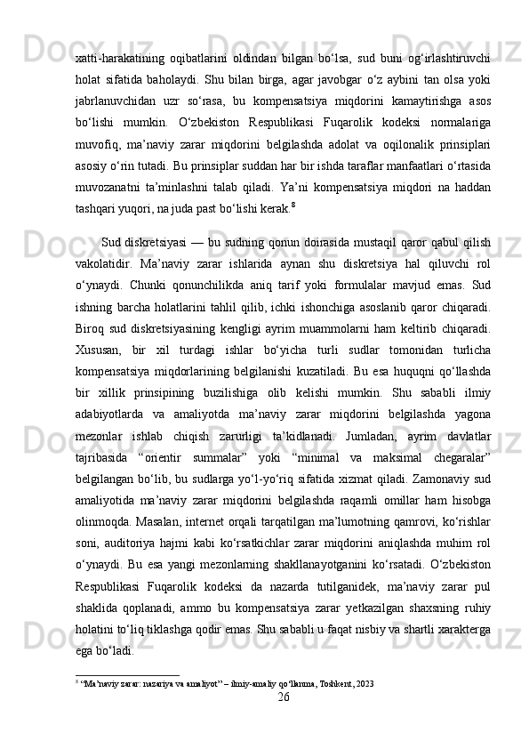 xatti-harakatining   oqibatlarini   oldindan   bilgan   bo‘lsa,   sud   buni   og‘irlashtiruvchi
holat   sifatida   baholaydi.   Shu   bilan   birga,   agar   javobgar   o‘z   aybini   tan   olsa   yoki
jabrlanuvchidan   uzr   so‘rasa,   bu   kompensatsiya   miqdorini   kamaytirishga   asos
bo‘lishi   mumkin.   O‘zbekiston   Respublikasi   Fuqarolik   kodeksi   normalariga
muvofiq,   ma’naviy   zarar   miqdorini   belgilashda   adolat   va   oqilonalik   prinsiplari
asosiy o‘rin tutadi. Bu prinsiplar suddan har bir ishda taraflar manfaatlari o‘rtasida
muvozanatni   ta’minlashni   talab   qiladi.   Ya’ni   kompensatsiya   miqdori   na   haddan
tashqari yuqori, na juda past bo‘lishi kerak. 8
           Sud diskretsiyasi  — bu sudning qonun doirasida mustaqil  qaror  qabul  qilish
vakolatidir.   Ma’naviy   zarar   ishlarida   aynan   shu   diskretsiya   hal   qiluvchi   rol
o‘ynaydi.   Chunki   qonunchilikda   aniq   tarif   yoki   formulalar   mavjud   emas.   Sud
ishning   barcha   holatlarini   tahlil   qilib,   ichki   ishonchiga   asoslanib   qaror   chiqaradi.
Biroq   sud   diskretsiyasining   kengligi   ayrim   muammolarni   ham   keltirib   chiqaradi.
Xususan,   bir   xil   turdagi   ishlar   bo‘yicha   turli   sudlar   tomonidan   turlicha
kompensatsiya   miqdorlarining   belgilanishi   kuzatiladi.   Bu   esa   huquqni   qo‘llashda
bir   xillik   prinsipining   buzilishiga   olib   kelishi   mumkin.   Shu   sababli   ilmiy
adabiyotlarda   va   amaliyotda   ma’naviy   zarar   miqdorini   belgilashda   yagona
mezonlar   ishlab   chiqish   zarurligi   ta’kidlanadi.   Jumladan,   ayrim   davlatlar
tajribasida   “orientir   summalar”   yoki   “minimal   va   maksimal   chegaralar”
belgilangan  bo‘lib, bu  sudlarga  yo‘l-yo‘riq sifatida  xizmat   qiladi. Zamonaviy sud
amaliyotida   ma’naviy   zarar   miqdorini   belgilashda   raqamli   omillar   ham   hisobga
olinmoqda. Masalan,  internet orqali tarqatilgan ma’lumotning qamrovi, ko‘rishlar
soni,   auditoriya   hajmi   kabi   ko‘rsatkichlar   zarar   miqdorini   aniqlashda   muhim   rol
o‘ynaydi.   Bu   esa   yangi   mezonlarning   shakllanayotganini   ko‘rsatadi.   O‘zbekiston
Respublikasi   Fuqarolik   kodeksi   da   nazarda   tutilganidek,   ma’naviy   zarar   pul
shaklida   qoplanadi,   ammo   bu   kompensatsiya   zarar   yetkazilgan   shaxsning   ruhiy
holatini to‘liq tiklashga qodir emas. Shu sababli u faqat nisbiy va shartli xarakterga
ega bo‘ladi.
8
  “ Ma ’ naviy   zarar :  nazariya   va   amaliyot ” –  ilmiy - amaliy   qo ‘ llanma ,  Toshkent , 2023
26 
