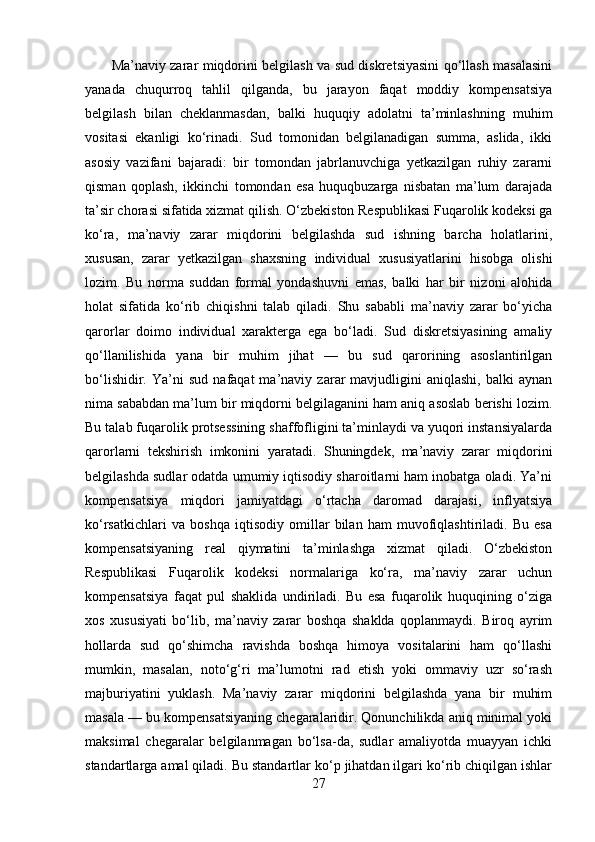           Ma’naviy zarar miqdorini belgilash va sud diskretsiyasini qo‘llash masalasini
yanada   chuqurroq   tahlil   qilganda,   bu   jarayon   faqat   moddiy   kompensatsiya
belgilash   bilan   cheklanmasdan,   balki   huquqiy   adolatni   ta’minlashning   muhim
vositasi   ekanligi   ko‘rinadi.   Sud   tomonidan   belgilanadigan   summa,   aslida,   ikki
asosiy   vazifani   bajaradi:   bir   tomondan   jabrlanuvchiga   yetkazilgan   ruhiy   zararni
qisman   qoplash,   ikkinchi   tomondan   esa   huquqbuzarga   nisbatan   ma’lum   darajada
ta’sir chorasi sifatida xizmat qilish. O‘zbekiston Respublikasi Fuqarolik kodeksi ga
ko‘ra,   ma’naviy   zarar   miqdorini   belgilashda   sud   ishning   barcha   holatlarini,
xususan,   zarar   yetkazilgan   shaxsning   individual   xususiyatlarini   hisobga   olishi
lozim.   Bu   norma   suddan   formal   yondashuvni   emas,   balki   har   bir   nizoni   alohida
holat   sifatida   ko‘rib   chiqishni   talab   qiladi.   Shu   sababli   ma’naviy   zarar   bo‘yicha
qarorlar   doimo   individual   xarakterga   ega   bo‘ladi.   Sud   diskretsiyasining   amaliy
qo‘llanilishida   yana   bir   muhim   jihat   —   bu   sud   qarorining   asoslantirilgan
bo‘lishidir.   Ya’ni   sud   nafaqat   ma’naviy   zarar   mavjudligini   aniqlashi,   balki   aynan
nima sababdan ma’lum bir miqdorni belgilaganini ham aniq asoslab berishi lozim.
Bu talab fuqarolik protsessining shaffofligini ta’minlaydi va yuqori instansiyalarda
qarorlarni   tekshirish   imkonini   yaratadi.   Shuningdek,   ma’naviy   zarar   miqdorini
belgilashda sudlar odatda umumiy iqtisodiy sharoitlarni ham inobatga oladi. Ya’ni
kompensatsiya   miqdori   jamiyatdagi   o‘rtacha   daromad   darajasi,   inflyatsiya
ko‘rsatkichlari   va   boshqa   iqtisodiy   omillar   bilan   ham   muvofiqlashtiriladi.   Bu   esa
kompensatsiyaning   real   qiymatini   ta’minlashga   xizmat   qiladi.   O‘zbekiston
Respublikasi   Fuqarolik   kodeksi   normalariga   ko‘ra,   ma’naviy   zarar   uchun
kompensatsiya   faqat   pul   shaklida   undiriladi.   Bu   esa   fuqarolik   huquqining   o‘ziga
xos   xususiyati   bo‘lib,   ma’naviy   zarar   boshqa   shaklda   qoplanmaydi.   Biroq   ayrim
hollarda   sud   qo‘shimcha   ravishda   boshqa   himoya   vositalarini   ham   qo‘llashi
mumkin,   masalan,   noto‘g‘ri   ma’lumotni   rad   etish   yoki   ommaviy   uzr   so‘rash
majburiyatini   yuklash.   Ma’naviy   zarar   miqdorini   belgilashda   yana   bir   muhim
masala — bu kompensatsiyaning chegaralaridir. Qonunchilikda aniq minimal yoki
maksimal   chegaralar   belgilanmagan   bo‘lsa-da,   sudlar   amaliyotda   muayyan   ichki
standartlarga amal qiladi. Bu standartlar ko‘p jihatdan ilgari ko‘rib chiqilgan ishlar
27 