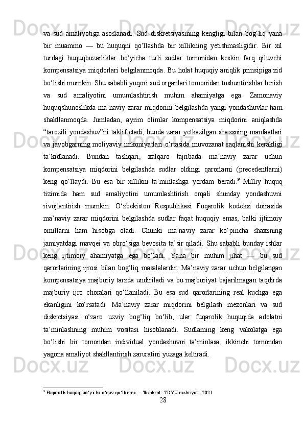 va   sud   amaliyotiga   asoslanadi.   Sud   diskretsiyasining   kengligi   bilan   bog‘liq   yana
bir   muammo   —   bu   huquqni   qo‘llashda   bir   xillikning   yetishmasligidir.   Bir   xil
turdagi   huquqbuzarliklar   bo‘yicha   turli   sudlar   tomonidan   keskin   farq   qiluvchi
kompensatsiya miqdorlari belgilanmoqda. Bu holat huquqiy aniqlik prinsipiga zid
bo‘lishi mumkin. Shu sababli yuqori sud organlari tomonidan tushuntirishlar berish
va   sud   amaliyotini   umumlashtirish   muhim   ahamiyatga   ega.   Zamonaviy
huquqshunoslikda   ma’naviy   zarar   miqdorini   belgilashda   yangi   yondashuvlar   ham
shakllanmoqda.   Jumladan,   ayrim   olimlar   kompensatsiya   miqdorini   aniqlashda
“tarozili yondashuv”ni taklif etadi, bunda zarar yetkazilgan shaxsning manfaatlari
va javobgarning moliyaviy imkoniyatlari o‘rtasida muvozanat saqlanishi  kerakligi
ta’kidlanadi.   Bundan   tashqari,   xalqaro   tajribada   ma’naviy   zarar   uchun
kompensatsiya   miqdorini   belgilashda   sudlar   oldingi   qarorlarni   (precedentlarni)
keng   qo‘llaydi.   Bu   esa   bir   xillikni   ta’minlashga   yordam   beradi. 9
  Milliy   huquq
tizimida   ham   sud   amaliyotini   umumlashtirish   orqali   shunday   yondashuvni
rivojlantirish   mumkin.   O‘zbekiston   Respublikasi   Fuqarolik   kodeksi   doirasida
ma’naviy   zarar   miqdorini   belgilashda   sudlar   faqat   huquqiy   emas,   balki   ijtimoiy
omillarni   ham   hisobga   oladi.   Chunki   ma’naviy   zarar   ko‘pincha   shaxsning
jamiyatdagi  mavqei  va  obro‘siga  bevosita  ta’sir  qiladi.  Shu sababli  bunday  ishlar
keng   ijtimoiy   ahamiyatga   ega   bo‘ladi.   Yana   bir   muhim   jihat   —   bu   sud
qarorlarining   ijrosi   bilan   bog‘liq   masalalardir.   Ma’naviy   zarar   uchun   belgilangan
kompensatsiya  majburiy tarzda undiriladi va bu majburiyat bajarilmagan taqdirda
majburiy   ijro   choralari   qo‘llaniladi.   Bu   esa   sud   qarorlarining   real   kuchga   ega
ekanligini   ko‘rsatadi.   Ma’naviy   zarar   miqdorini   belgilash   mezonlari   va   sud
diskretsiyasi   o‘zaro   uzviy   bog‘liq   bo‘lib,   ular   fuqarolik   huquqida   adolatni
ta’minlashning   muhim   vositasi   hisoblanadi.   Sudlarning   keng   vakolatga   ega
bo‘lishi   bir   tomondan   individual   yondashuvni   ta’minlasa,   ikkinchi   tomondan
yagona amaliyot shakllantirish zaruratini yuzaga keltiradi. 
9
  Fuqarolik   huquqi   bo ‘ yicha   o ‘ quv   qo ‘ llanma . –  Toshkent :  TDYU   nashriyoti , 2021
28 
