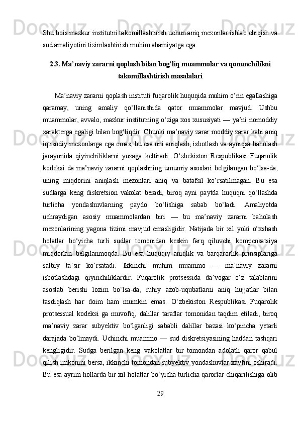 Shu bois mazkur institutni takomillashtirish uchun aniq mezonlar ishlab chiqish va
sud amaliyotini tizimlashtirish muhim ahamiyatga ega.
2.3. Ma’naviy zararni qoplash bilan bog‘liq muammolar va qonunchilikni
takomillashtirish masalalari
      Ma’naviy zararni qoplash instituti fuqarolik huquqida muhim o‘rin egallashiga
qaramay,   uning   amaliy   qo‘llanishida   qator   muammolar   mavjud.   Ushbu
muammolar, avvalo, mazkur institutning o‘ziga xos xususiyati — ya’ni nomoddiy
xarakterga egaligi bilan bog‘liqdir. Chunki ma’naviy zarar moddiy zarar kabi aniq
iqtisodiy mezonlarga ega emas, bu esa uni aniqlash, isbotlash va ayniqsa baholash
jarayonida   qiyinchiliklarni   yuzaga   keltiradi.   O‘zbekiston   Respublikasi   Fuqarolik
kodeksi   da   ma’naviy   zararni   qoplashning   umumiy  asoslari   belgilangan   bo‘lsa-da,
uning   miqdorini   aniqlash   mezonlari   aniq   va   batafsil   ko‘rsatilmagan.   Bu   esa
sudlarga   keng   diskretsion   vakolat   beradi,   biroq   ayni   paytda   huquqni   qo‘llashda
turlicha   yondashuvlarning   paydo   bo‘lishiga   sabab   bo‘ladi.   Amaliyotda
uchraydigan   asosiy   muammolardan   biri   —   bu   ma’naviy   zararni   baholash
mezonlarining   yagona   tizimi   mavjud   emasligidir.   Natijada   bir   xil   yoki   o‘xshash
holatlar   bo‘yicha   turli   sudlar   tomonidan   keskin   farq   qiluvchi   kompensatsiya
miqdorlari   belgilanmoqda.   Bu   esa   huquqiy   aniqlik   va   barqarorlik   prinsiplariga
salbiy   ta’sir   ko‘rsatadi.   Ikkinchi   muhim   muammo   —   ma’naviy   zararni
isbotlashdagi   qiyinchiliklardir.   Fuqarolik   protsessida   da’vogar   o‘z   talablarini
asoslab   berishi   lozim   bo‘lsa-da,   ruhiy   azob-uqubatlarni   aniq   hujjatlar   bilan
tasdiqlash   har   doim   ham   mumkin   emas.   O‘zbekiston   Respublikasi   Fuqarolik
protsessual   kodeksi   ga   muvofiq,   dalillar   taraflar   tomonidan   taqdim   etiladi,   biroq
ma’naviy   zarar   subyektiv   bo‘lganligi   sababli   dalillar   bazasi   ko‘pincha   yetarli
darajada   bo‘lmaydi.   Uchinchi   muammo   —   sud   diskretsiyasining   haddan   tashqari
kengligidir.   Sudga   berilgan   keng   vakolatlar   bir   tomondan   adolatli   qaror   qabul
qilish imkonini bersa, ikkinchi tomondan subyektiv yondashuvlar xavfini oshiradi.
Bu esa ayrim hollarda bir xil holatlar bo‘yicha turlicha qarorlar chiqarilishiga olib
29 
