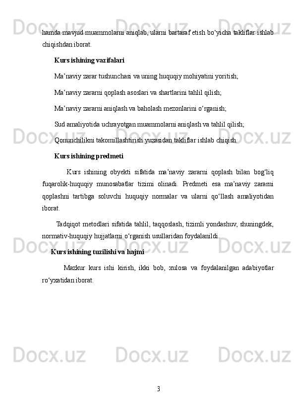 hamda mavjud muammolarni aniqlab, ularni bartaraf etish bo‘yicha takliflar ishlab
chiqishdan iborat.
        Kurs ishining vazifalari
       Ma’naviy zarar tushunchasi va uning huquqiy mohiyatini yoritish; 
       Ma’naviy zararni qoplash asoslari va shartlarini tahlil qilish; 
       Ma’naviy zararni aniqlash va baholash mezonlarini o‘rganish; 
       Sud amaliyotida uchrayotgan muammolarni aniqlash va tahlil qilish; 
       Qonunchilikni takomillashtirish yuzasidan takliflar ishlab chiqish.
        Kurs ishining predmeti
              Kurs   ishining   obyekti   sifatida   ma’naviy   zararni   qoplash   bilan   bog‘liq
fuqarolik-huquqiy   munosabatlar   tizimi   olinadi.   Predmeti   esa   ma’naviy   zararni
qoplashni   tartibga   soluvchi   huquqiy   normalar   va   ularni   qo‘llash   amaliyotidan
iborat.
           Tadqiqot metodlari sifatida tahlil, taqqoslash, tizimli yondashuv, shuningdek,
normativ-huquqiy hujjatlarni o‘rganish usullaridan foydalanildi.
      Kurs ishining tuzilishi va hajmi
            Mazkur   kurs   ishi   kirish,   ikki   bob,   xulosa   va   foydalanilgan   adabiyotlar
ro‘yxatidan iborat.
3 