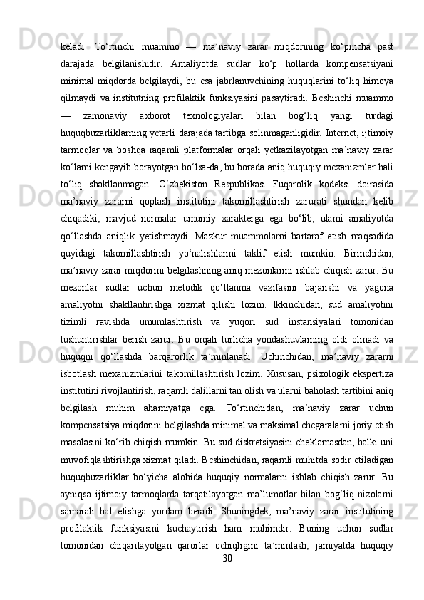 keladi.   To‘rtinchi   muammo   —   ma’naviy   zarar   miqdorining   ko‘pincha   past
darajada   belgilanishidir.   Amaliyotda   sudlar   ko‘p   hollarda   kompensatsiyani
minimal   miqdorda   belgilaydi,   bu   esa   jabrlanuvchining   huquqlarini   to‘liq   himoya
qilmaydi   va   institutning   profilaktik   funksiyasini   pasaytiradi.   Beshinchi   muammo
—   zamonaviy   axborot   texnologiyalari   bilan   bog‘liq   yangi   turdagi
huquqbuzarliklarning yetarli darajada tartibga solinmaganligidir. Internet, ijtimoiy
tarmoqlar   va   boshqa   raqamli   platformalar   orqali   yetkazilayotgan   ma’naviy   zarar
ko‘lami kengayib borayotgan bo‘lsa-da, bu borada aniq huquqiy mexanizmlar hali
to‘liq   shakllanmagan.   O‘zbekiston   Respublikasi   Fuqarolik   kodeksi   doirasida
ma’naviy   zararni   qoplash   institutini   takomillashtirish   zarurati   shundan   kelib
chiqadiki,   mavjud   normalar   umumiy   xarakterga   ega   bo‘lib,   ularni   amaliyotda
qo‘llashda   aniqlik   yetishmaydi.   Mazkur   muammolarni   bartaraf   etish   maqsadida
quyidagi   takomillashtirish   yo‘nalishlarini   taklif   etish   mumkin.   Birinchidan,
ma’naviy zarar miqdorini belgilashning aniq mezonlarini ishlab chiqish zarur. Bu
mezonlar   sudlar   uchun   metodik   qo‘llanma   vazifasini   bajarishi   va   yagona
amaliyotni   shakllantirishga   xizmat   qilishi   lozim.   Ikkinchidan,   sud   amaliyotini
tizimli   ravishda   umumlashtirish   va   yuqori   sud   instansiyalari   tomonidan
tushuntirishlar   berish   zarur.   Bu   orqali   turlicha   yondashuvlarning   oldi   olinadi   va
huquqni   qo‘llashda   barqarorlik   ta’minlanadi.   Uchinchidan,   ma’naviy   zararni
isbotlash   mexanizmlarini   takomillashtirish   lozim.   Xususan,   psixologik   ekspertiza
institutini rivojlantirish, raqamli dalillarni tan olish va ularni baholash tartibini aniq
belgilash   muhim   ahamiyatga   ega.   To‘rtinchidan,   ma’naviy   zarar   uchun
kompensatsiya miqdorini belgilashda minimal va maksimal chegaralarni joriy etish
masalasini ko‘rib chiqish mumkin. Bu sud diskretsiyasini cheklamasdan, balki uni
muvofiqlashtirishga xizmat qiladi. Beshinchidan, raqamli muhitda sodir etiladigan
huquqbuzarliklar   bo‘yicha   alohida   huquqiy   normalarni   ishlab   chiqish   zarur.   Bu
ayniqsa   ijtimoiy   tarmoqlarda   tarqatilayotgan   ma’lumotlar   bilan   bog‘liq   nizolarni
samarali   hal   etishga   yordam   beradi.   Shuningdek,   ma’naviy   zarar   institutining
profilaktik   funksiyasini   kuchaytirish   ham   muhimdir.   Buning   uchun   sudlar
tomonidan   chiqarilayotgan   qarorlar   ochiqligini   ta’minlash,   jamiyatda   huquqiy
30 