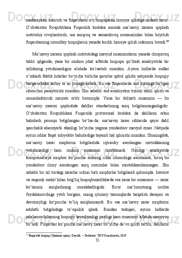 madaniyatni oshirish va fuqarolarni o‘z huquqlarini himoya qilishga undash zarur.
O‘zbekiston   Respublikasi   Fuqarolik   kodeksi   asosida   ma’naviy   zararni   qoplash
institutini   rivojlantirish,   uni   aniqroq   va   samaraliroq   mexanizmlar   bilan   boyitish
fuqarolarning nomulkiy huquqlarini yanada kuchli himoya qilish imkonini beradi. 10
      Ma’naviy zararni qoplash institutidagi mavjud muammolarni yanada chuqurroq
tahlil   qilganda,   yana   bir   muhim   jihat   sifatida   huquqni   qo‘llash   amaliyotida   bir
xillikning   yetishmasligini   alohida   ko‘rsatish   mumkin.   Ayrim   hollarda   sudlar
o‘xshash faktik holatlar bo‘yicha turlicha qarorlar qabul qilishi natijasida huquqiy
barqarorlikka salbiy ta’sir yuzaga keladi. Bu esa fuqarolarda sud tizimiga bo‘lgan
ishonchni pasaytirishi mumkin. Shu sababli sud amaliyotini tizimli tahlil qilish va
umumlashtirish   zarurati   ortib   bormoqda.   Yana   bir   dolzarb   muammo   —   bu
ma’naviy   zararni   qoplashda   dalillar   standartining   aniq   belgilanmaganligidir.
O‘zbekiston   Respublikasi   Fuqarolik   protsessual   kodeksi   da   dalillarni   erkin
baholash   prinsipi   belgilangan   bo‘lsa-da,   ma’naviy   zarar   ishlarida   qaysi   dalil
qanchalik ahamiyatli ekanligi bo‘yicha yagona yondashuv mavjud emas. Natijada
ayrim ishlar faqat subyektiv baholashga tayanib hal qilinishi mumkin. Shuningdek,
ma’naviy   zarar   miqdorini   belgilashda   iqtisodiy   asoslangan   metodikaning
yetishmasligi   ham   muhim   muammo   hisoblanadi.   Hozirgi   amaliyotda
kompensatsiya   miqdori   ko‘pincha   sudning   ichki   ishonchiga   asoslanadi,   biroq   bu
yondashuv   ilmiy   asoslangan   aniq   mezonlar   bilan   mustahkamlanmagan.   Shu
sababli bir xil turdagi zararlar uchun turli miqdorlar belgilanib qolmoqda. Internet
va raqamli muhit bilan bog‘liq huquqbuzarliklarda esa yana bir muammo — zarar
ko‘lamini   aniqlashning   murakkabligidir.   Biror   ma’lumotning   nechta
foydalanuvchiga   yetib   borgani,   uning   ijtimoiy   tarmoqlarda   tarqalish   darajasi   va
davomiyligi   ko‘pincha   to‘liq   aniqlanmaydi.   Bu   esa   ma’naviy   zarar   miqdorini
adolatli   belgilashga   to‘sqinlik   qiladi.   Bundan   tashqari,   ayrim   hollarda
jabrlanuvchilarning huquqiy savodxonligi pastligi ham muammo sifatida namoyon
bo‘ladi. Fuqarolar ko‘pincha ma’naviy zarar bo‘yicha da’vo qilish tartibi, dalillarni
10
  Fuqarolik   huquqi  ( Umumiy   qism ).  Darslik . –  Toshkent :  TDYU   nashriyoti , 2019
31 