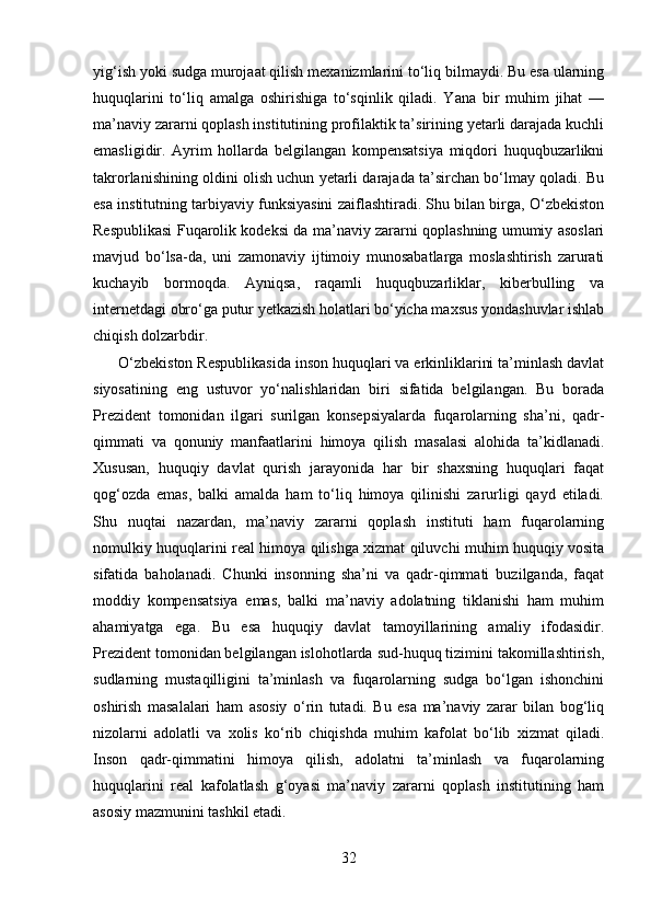 yig‘ish yoki sudga murojaat qilish mexanizmlarini to‘liq bilmaydi. Bu esa ularning
huquqlarini   to‘liq   amalga   oshirishiga   to‘sqinlik   qiladi.   Yana   bir   muhim   jihat   —
ma’naviy zararni qoplash institutining profilaktik ta’sirining yetarli darajada kuchli
emasligidir.   Ayrim   hollarda   belgilangan   kompensatsiya   miqdori   huquqbuzarlikni
takrorlanishining oldini olish uchun yetarli darajada ta’sirchan bo‘lmay qoladi. Bu
esa institutning tarbiyaviy funksiyasini zaiflashtiradi. Shu bilan birga, O‘zbekiston
Respublikasi Fuqarolik kodeksi da ma’naviy zararni qoplashning umumiy asoslari
mavjud   bo‘lsa-da,   uni   zamonaviy   ijtimoiy   munosabatlarga   moslashtirish   zarurati
kuchayib   bormoqda.   Ayniqsa,   raqamli   huquqbuzarliklar,   kiberbulling   va
internetdagi obro‘ga putur yetkazish holatlari bo‘yicha maxsus yondashuvlar ishlab
chiqish dolzarbdir.
      O‘zbekiston Respublikasida inson huquqlari va erkinliklarini ta’minlash davlat
siyosatining   eng   ustuvor   yo‘nalishlaridan   biri   sifatida   belgilangan.   Bu   borada
Prezident   tomonidan   ilgari   surilgan   konsepsiyalarda   fuqarolarning   sha’ni,   qadr-
qimmati   va   qonuniy   manfaatlarini   himoya   qilish   masalasi   alohida   ta’kidlanadi.
Xususan,   huquqiy   davlat   qurish   jarayonida   har   bir   shaxsning   huquqlari   faqat
qog‘ozda   emas,   balki   amalda   ham   to‘liq   himoya   qilinishi   zarurligi   qayd   etiladi.
Shu   nuqtai   nazardan,   ma’naviy   zararni   qoplash   instituti   ham   fuqarolarning
nomulkiy huquqlarini real himoya qilishga xizmat qiluvchi muhim huquqiy vosita
sifatida   baholanadi.   Chunki   insonning   sha’ni   va   qadr-qimmati   buzilganda,   faqat
moddiy   kompensatsiya   emas,   balki   ma’naviy   adolatning   tiklanishi   ham   muhim
ahamiyatga   ega.   Bu   esa   huquqiy   davlat   tamoyillarining   amaliy   ifodasidir.
Prezident tomonidan belgilangan islohotlarda sud-huquq tizimini takomillashtirish,
sudlarning   mustaqilligini   ta’minlash   va   fuqarolarning   sudga   bo‘lgan   ishonchini
oshirish   masalalari   ham   asosiy   o‘rin   tutadi.   Bu   esa   ma’naviy   zarar   bilan   bog‘liq
nizolarni   adolatli   va   xolis   ko‘rib   chiqishda   muhim   kafolat   bo‘lib   xizmat   qiladi.
Inson   qadr-qimmatini   himoya   qilish,   adolatni   ta’minlash   va   fuqarolarning
huquqlarini   real   kafolatlash   g‘oyasi   ma’naviy   zararni   qoplash   institutining   ham
asosiy mazmunini tashkil etadi.
32 