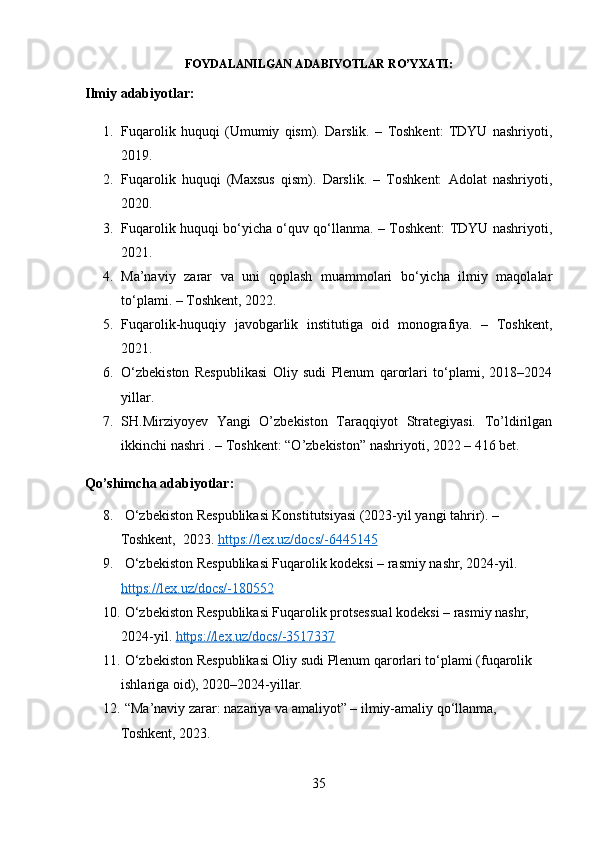FOYDALANILGAN ADABIYOTLAR RO’YXATI:
Ilmiy adabiyotlar:
1. Fuqarolik   huquqi   (Umumiy   qism).   Darslik.   –   Toshkent:   TDYU   nashriyoti,
2019. 
2. Fuqarolik   huquqi   (Maxsus   qism).   Darslik.   –   Toshkent:   Adolat   nashriyoti,
2020. 
3. Fuqarolik huquqi bo‘yicha o‘quv qo‘llanma. – Toshkent: TDYU nashriyoti,
2021. 
4. Ma’naviy   zarar   va   uni   qoplash   muammolari   bo‘yicha   ilmiy   maqolalar
to‘plami. – Toshkent, 2022. 
5. Fuqarolik-huquqiy   javobgarlik   institutiga   oid   monografiya.   –   Toshkent,
2021. 
6. O‘zbekiston   Respublikasi   Oliy   sudi   Plenum   qarorlari   to‘plami,   2018–2024
yillar.
7. SH.Mirziyoyev   Yangi   O’zbekiston   Taraqqiyot   Strategiyasi.   To’ldirilgan
ikkinchi nashri . – Toshkent: “O’zbekiston” nashriyoti, 2022 – 416 bet .
Qo’shimcha adabiyotlar:
8.  O‘zbekiston Respublikasi Konstitutsiyasi (2023-yil yangi tahrir). – 
Toshkent,  2023.  https://lex.uz/docs/-6445145
9.  O‘zbekiston Respublikasi Fuqarolik kodeksi – rasmiy nashr, 2024-yil. 
https://lex.uz/docs/-180552
10.  O‘zbekiston Respublikasi Fuqarolik protsessual kodeksi – rasmiy nashr, 
2024-yil.  https://lex.uz/docs/-3517337
11.  O‘zbekiston Respublikasi Oliy sudi Plenum qarorlari to‘plami (fuqarolik 
ishlariga oid), 2020–2024-yillar.
12.  “Ma’naviy zarar: nazariya va amaliyot” – ilmiy-amaliy qo‘llanma, 
Toshkent, 2023.
35 