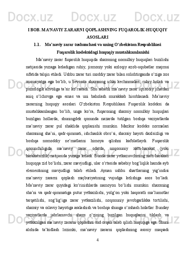 I BOB. MA’NAVIY ZARARNI QOPLASHNING FUQAROLIK-HUQUQIY
ASOSLARI
1.1. Ma’naviy zarar tushunchasi va uning O‘zbekiston Respublikasi
Fuqarolik kodeksidagi huquqiy mustahkamlanishi
            Ma’naviy   zarar   fuqarolik   huquqida   shaxsning   nomulkiy   huquqlari   buzilishi
natijasida   yuzaga   keladigan   ruhiy,   jismoniy   yoki   axloqiy   azob-uqubatlar   majmui
sifatida talqin etiladi. Ushbu zarar turi moddiy zarar bilan solishtirganda o‘ziga xos
xususiyatga   ega   bo‘lib,   u   bevosita   shaxsning   ichki   kechinmalari,   ruhiy   holati   va
psixologik ahvoliga ta’sir ko‘rsatadi. Shu sababli ma’naviy zarar iqtisodiy jihatdan
aniq   o‘lchovga   ega   emas   va   uni   baholash   murakkab   hisoblanadi.   Ma’naviy
zararning   huquqiy   asoslari   O‘zbekiston   Respublikasi   Fuqarolik   kodeksi   da
mustahkamlangan   bo‘lib,   unga   ko‘ra,   fuqaroning   shaxsiy   nomulkiy   huquqlari
buzilgan   hollarda,   shuningdek   qonunda   nazarda   tutilgan   boshqa   vaziyatlarda
ma’naviy   zarar   pul   shaklida   qoplanishi   mumkin.   Mazkur   kodeks   normalari
shaxsning   sha’ni,   qadr-qimmati,   ishchanlik   obro‘si,   shaxsiy   hayoti   daxlsizligi   va
boshqa   nomoddiy   ne’matlarini   himoya   qilishni   kafolatlaydi.   Fuqarolik
qonunchiligida   ma’naviy   zarar,   odatda,   noqonuniy   xatti-harakat   (yoki
harakatsizlik) natijasida yuzaga keladi. Bunda zarar yetkazuvchining xatti-harakati
huquqqa zid bo‘lishi, zarar mavjudligi, ular o‘rtasida sababiy bog‘liqlik hamda ayb
elementining   mavjudligi   talab   etiladi.   Aynan   ushbu   shartlarning   yig‘indisi
ma’naviy   zararni   qoplash   majburiyatining   vujudga   kelishiga   asos   bo‘ladi.
Ma’naviy   zarar   quyidagi   ko‘rinishlarda   namoyon   bo‘lishi   mumkin:   shaxsning
sha’ni   va   qadr-qimmatiga   putur   yetkazilishi,   yolg‘on   yoki   haqoratli   ma’lumotlar
tarqatilishi,   sog‘lig‘iga   zarar   yetkazilishi,   noqonuniy   javobgarlikka   tortilishi,
shaxsiy va oilaviy hayotiga aralashish va boshqa shunga o‘xshash holatlar. Bunday
vaziyatlarda   jabrlanuvchi   shaxs   o‘zining   buzilgan   huquqlarini   tiklash   va
yetkazilgan ma’naviy zararni qoplashni sud orqali talab qilish huquqiga ega. Shuni
alohida   ta’kidlash   lozimki,   ma’naviy   zararni   qoplashning   asosiy   maqsadi
4 