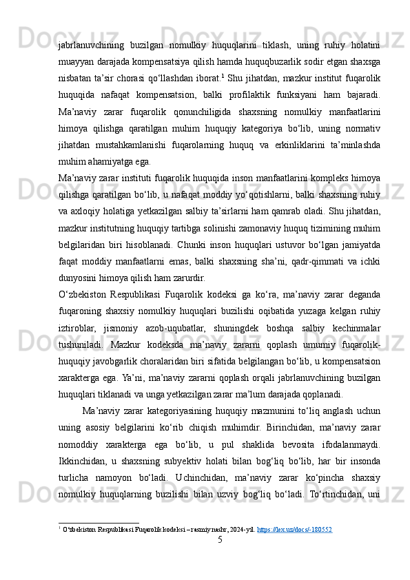 jabrlanuvchining   buzilgan   nomulkiy   huquqlarini   tiklash,   uning   ruhiy   holatini
muayyan darajada kompensatsiya qilish hamda huquqbuzarlik sodir etgan shaxsga
nisbatan ta’sir  chorasi  qo‘llashdan iborat. 1
  Shu jihatdan,  mazkur  institut  fuqarolik
huquqida   nafaqat   kompensatsion,   balki   profilaktik   funksiyani   ham   bajaradi.
Ma’naviy   zarar   fuqarolik   qonunchiligida   shaxsning   nomulkiy   manfaatlarini
himoya   qilishga   qaratilgan   muhim   huquqiy   kategoriya   bo‘lib,   uning   normativ
jihatdan   mustahkamlanishi   fuqarolarning   huquq   va   erkinliklarini   ta’minlashda
muhim ahamiyatga ega.
Ma’naviy zarar instituti fuqarolik huquqida inson manfaatlarini kompleks himoya
qilishga qaratilgan bo‘lib, u nafaqat  moddiy yo‘qotishlarni, balki  shaxsning ruhiy
va axloqiy holatiga yetkazilgan salbiy ta’sirlarni ham qamrab oladi. Shu jihatdan,
mazkur institutning huquqiy tartibga solinishi zamonaviy huquq tizimining muhim
belgilaridan   biri   hisoblanadi.   Chunki   inson   huquqlari   ustuvor   bo‘lgan   jamiyatda
faqat   moddiy   manfaatlarni   emas,   balki   shaxsning   sha’ni,   qadr-qimmati   va   ichki
dunyosini himoya qilish ham zarurdir.
O‘zbekiston   Respublikasi   Fuqarolik   kodeksi   ga   ko‘ra,   ma’naviy   zarar   deganda
fuqaroning   shaxsiy   nomulkiy   huquqlari   buzilishi   oqibatida   yuzaga   kelgan   ruhiy
iztiroblar,   jismoniy   azob-uqubatlar,   shuningdek   boshqa   salbiy   kechinmalar
tushuniladi.   Mazkur   kodeksda   ma’naviy   zararni   qoplash   umumiy   fuqarolik-
huquqiy javobgarlik choralaridan biri sifatida belgilangan bo‘lib, u kompensatsion
xarakterga   ega.  Ya’ni,   ma’naviy   zararni   qoplash   orqali   jabrlanuvchining   buzilgan
huquqlari tiklanadi va unga yetkazilgan zarar ma’lum darajada qoplanadi.
            Ma’naviy   zarar   kategoriyasining   huquqiy   mazmunini   to‘liq   anglash   uchun
uning   asosiy   belgilarini   ko‘rib   chiqish   muhimdir.   Birinchidan,   ma’naviy   zarar
nomoddiy   xarakterga   ega   bo‘lib,   u   pul   shaklida   bevosita   ifodalanmaydi.
Ikkinchidan,   u   shaxsning   subyektiv   holati   bilan   bog‘liq   bo‘lib,   har   bir   insonda
turlicha   namoyon   bo‘ladi.   Uchinchidan,   ma’naviy   zarar   ko‘pincha   shaxsiy
nomulkiy   huquqlarning   buzilishi   bilan   uzviy   bog‘liq   bo‘ladi.   To‘rtinchidan,   uni
1
  O‘zbekiston Respublikasi Fuqarolik kodeksi – rasmiy nashr, 2024-yil.  https://lex.uz/docs/-180552
5 