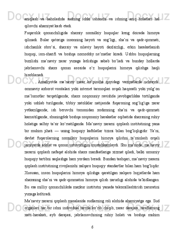 aniqlash   va   baholashda   sudning   ichki   ishonchi   va   ishning   aniq   holatlari   hal
qiluvchi ahamiyat kasb etadi.
Fuqarolik   qonunchiligida   shaxsiy   nomulkiy   huquqlar   keng   doirada   himoya
qilinadi.   Bular   qatoriga   insonning   hayoti   va   sog‘ligi,   sha’ni   va   qadr-qimmati,
ishchanlik   obro‘si,   shaxsiy   va   oilaviy   hayoti   daxlsizligi,   erkin   harakatlanish
huquqi,   ism-sharifi   va   boshqa   nomoddiy   ne’matlar   kiradi.   Ushbu   huquqlarning
buzilishi   ma’naviy   zarar   yuzaga   kelishiga   sabab   bo‘ladi   va   bunday   hollarda
jabrlanuvchi   shaxs   qonun   asosida   o‘z   huquqlarini   himoya   qilishga   haqli
hisoblanadi.
            Amaliyotda   ma’naviy   zarar   ko‘pincha   quyidagi   vaziyatlarda   uchraydi:
ommaviy axborot vositalari yoki internet tarmoqlari orqali haqoratli yoki yolg‘on
ma’lumotlar   tarqatilganda;   shaxs   noqonuniy   ravishda   javobgarlikka   tortilganda
yoki   ushlab   turilganda;   tibbiy   xatoliklar   natijasida   fuqaroning   sog‘lig‘iga   zarar
yetkazilganda;   ish   beruvchi   tomonidan   xodimning   sha’ni   va   qadr-qimmati
kamsitilganda; shuningdek boshqa noqonuniy harakatlar oqibatida shaxsning ruhiy
holatiga   salbiy   ta’sir   ko‘rsatilganda.   Ma’naviy   zararni   qoplash   institutining   yana
bir   muhim   jihati   —   uning   huquqiy   kafolatlar   tizimi   bilan   bog‘liqligidir.   Ya’ni,
davlat   fuqarolarning   nomulkiy   huquqlarini   himoya   qilishni   ta’minlash   orqali
jamiyatda adolat va qonun ustuvorligini mustahkamlaydi. Shu ma’noda, ma’naviy
zararni   qoplash   nafaqat   alohida   shaxs   manfaatlariga   xizmat   qiladi,   balki   umumiy
huquqiy tartibni saqlashga ham yordam beradi. Bundan tashqari, ma’naviy zararni
qoplash institutining rivojlanishi xalqaro huquqiy standartlar bilan ham bog‘liqdir.
Xususan,   inson   huquqlarini   himoya   qilishga   qaratilgan   xalqaro   hujjatlarda   ham
shaxsning   sha’ni   va   qadr-qimmatini   himoya   qilish   zarurligi   alohida   ta’kidlangan.
Bu   esa   milliy  qonunchilikda   mazkur   institutni   yanada   takomillashtirish   zaruratini
yuzaga keltiradi.
Ma’naviy zararni qoplash masalasida sudlarning roli alohida ahamiyatga ega. Sud
organlari   har   bir   ishni   individual   tarzda   ko‘rib   chiqib,   zarar   darajasi,   taraflarning
xatti-harakati,   ayb   darajasi,   jabrlanuvchining   ruhiy   holati   va   boshqa   muhim
6 