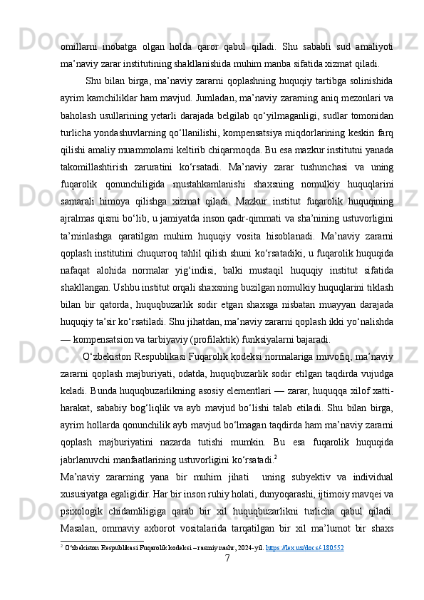 omillarni   inobatga   olgan   holda   qaror   qabul   qiladi.   Shu   sababli   sud   amaliyoti
ma’naviy zarar institutining shakllanishida muhim manba sifatida xizmat qiladi.
              Shu   bilan   birga,   ma’naviy   zararni   qoplashning   huquqiy   tartibga   solinishida
ayrim kamchiliklar ham mavjud. Jumladan, ma’naviy zararning aniq mezonlari va
baholash   usullarining   yetarli   darajada   belgilab   qo‘yilmaganligi,   sudlar   tomonidan
turlicha yondashuvlarning qo‘llanilishi, kompensatsiya miqdorlarining keskin farq
qilishi amaliy muammolarni keltirib chiqarmoqda. Bu esa mazkur institutni yanada
takomillashtirish   zaruratini   ko‘rsatadi.   Ma’naviy   zarar   tushunchasi   va   uning
fuqarolik   qonunchiligida   mustahkamlanishi   shaxsning   nomulkiy   huquqlarini
samarali   himoya   qilishga   xizmat   qiladi.   Mazkur   institut   fuqarolik   huquqining
ajralmas qismi bo‘lib, u jamiyatda inson qadr-qimmati va sha’nining ustuvorligini
ta’minlashga   qaratilgan   muhim   huquqiy   vosita   hisoblanadi.   Ma’naviy   zararni
qoplash institutini chuqurroq tahlil qilish shuni ko‘rsatadiki, u fuqarolik huquqida
nafaqat   alohida   normalar   yig‘indisi,   balki   mustaqil   huquqiy   institut   sifatida
shakllangan. Ushbu institut orqali shaxsning buzilgan nomulkiy huquqlarini tiklash
bilan   bir   qatorda,   huquqbuzarlik   sodir   etgan   shaxsga   nisbatan   muayyan   darajada
huquqiy ta’sir ko‘rsatiladi. Shu jihatdan, ma’naviy zararni qoplash ikki yo‘nalishda
— kompensatsion va tarbiyaviy (profilaktik) funksiyalarni bajaradi.
             O‘zbekiston Respublikasi Fuqarolik kodeksi normalariga muvofiq, ma’naviy
zararni  qoplash majburiyati, odatda, huquqbuzarlik sodir  etilgan taqdirda vujudga
keladi. Bunda huquqbuzarlikning asosiy elementlari — zarar, huquqqa xilof xatti-
harakat,   sababiy   bog‘liqlik   va   ayb   mavjud   bo‘lishi   talab   etiladi.   Shu   bilan   birga,
ayrim hollarda qonunchilik ayb mavjud bo‘lmagan taqdirda ham ma’naviy zararni
qoplash   majburiyatini   nazarda   tutishi   mumkin.   Bu   esa   fuqarolik   huquqida
jabrlanuvchi manfaatlarining ustuvorligini ko‘rsatadi. 2
Ma’naviy   zararning   yana   bir   muhim   jihati     uning   subyektiv   va   individual
xususiyatga egaligidir. Har bir inson ruhiy holati, dunyoqarashi, ijtimoiy mavqei va
psixologik   chidamliligiga   qarab   bir   xil   huquqbuzarlikni   turlicha   qabul   qiladi.
Masalan,   ommaviy   axborot   vositalarida   tarqatilgan   bir   xil   ma’lumot   bir   shaxs
2
  O‘zbekiston Respublikasi Fuqarolik kodeksi – rasmiy nashr, 2024-yil.  https    ://    lex    .   uz    /   docs    /-180552   
7 