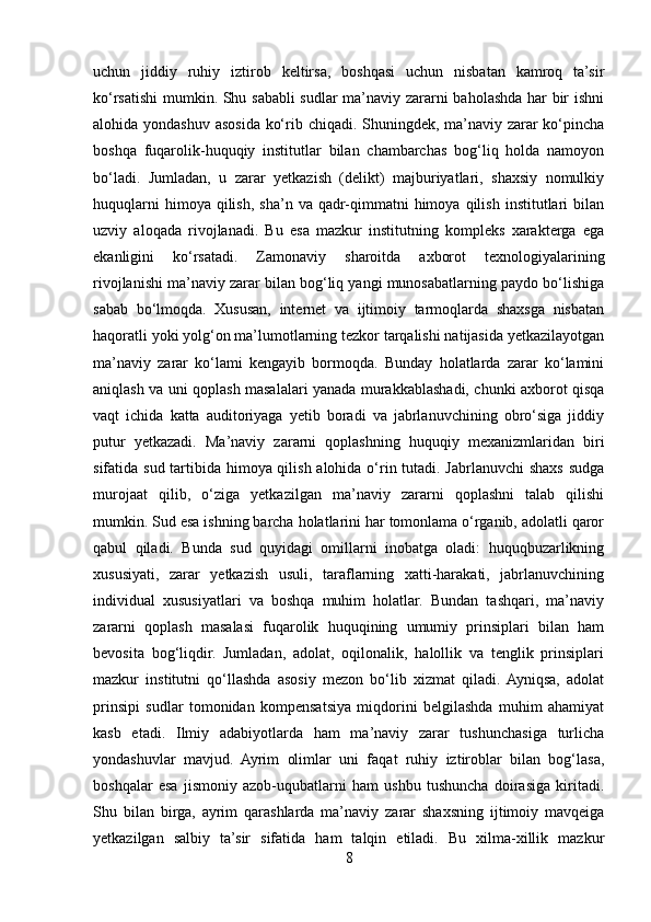 uchun   jiddiy   ruhiy   iztirob   keltirsa,   boshqasi   uchun   nisbatan   kamroq   ta’sir
ko‘rsatishi  mumkin. Shu sababli sudlar ma’naviy zararni baholashda har bir ishni
alohida yondashuv asosida ko‘rib chiqadi. Shuningdek, ma’naviy zarar  ko‘pincha
boshqa   fuqarolik-huquqiy   institutlar   bilan   chambarchas   bog‘liq   holda   namoyon
bo‘ladi.   Jumladan,   u   zarar   yetkazish   (delikt)   majburiyatlari,   shaxsiy   nomulkiy
huquqlarni  himoya  qilish,   sha’n  va  qadr-qimmatni  himoya  qilish   institutlari  bilan
uzviy   aloqada   rivojlanadi.   Bu   esa   mazkur   institutning   kompleks   xarakterga   ega
ekanligini   ko‘rsatadi.   Zamonaviy   sharoitda   axborot   texnologiyalarining
rivojlanishi ma’naviy zarar bilan bog‘liq yangi munosabatlarning paydo bo‘lishiga
sabab   bo‘lmoqda.   Xususan,   internet   va   ijtimoiy   tarmoqlarda   shaxsga   nisbatan
haqoratli yoki yolg‘on ma’lumotlarning tezkor tarqalishi natijasida yetkazilayotgan
ma’naviy   zarar   ko‘lami   kengayib   bormoqda.   Bunday   holatlarda   zarar   ko‘lamini
aniqlash va uni qoplash masalalari yanada murakkablashadi, chunki axborot qisqa
vaqt   ichida   katta   auditoriyaga   yetib   boradi   va   jabrlanuvchining   obro‘siga   jiddiy
putur   yetkazadi.   Ma’naviy   zararni   qoplashning   huquqiy   mexanizmlaridan   biri
sifatida sud tartibida himoya qilish alohida o‘rin tutadi. Jabrlanuvchi shaxs sudga
murojaat   qilib,   o‘ziga   yetkazilgan   ma’naviy   zararni   qoplashni   talab   qilishi
mumkin. Sud esa ishning barcha holatlarini har tomonlama o‘rganib, adolatli qaror
qabul   qiladi.   Bunda   sud   quyidagi   omillarni   inobatga   oladi:   huquqbuzarlikning
xususiyati,   zarar   yetkazish   usuli,   taraflarning   xatti-harakati,   jabrlanuvchining
individual   xususiyatlari   va   boshqa   muhim   holatlar.   Bundan   tashqari,   ma’naviy
zararni   qoplash   masalasi   fuqarolik   huquqining   umumiy   prinsiplari   bilan   ham
bevosita   bog‘liqdir.   Jumladan,   adolat,   oqilonalik,   halollik   va   tenglik   prinsiplari
mazkur   institutni   qo‘llashda   asosiy   mezon   bo‘lib   xizmat   qiladi.  Ayniqsa,   adolat
prinsipi   sudlar   tomonidan   kompensatsiya   miqdorini   belgilashda   muhim   ahamiyat
kasb   etadi.   Ilmiy   adabiyotlarda   ham   ma’naviy   zarar   tushunchasiga   turlicha
yondashuvlar   mavjud.   Ayrim   olimlar   uni   faqat   ruhiy   iztiroblar   bilan   bog‘lasa,
boshqalar   esa   jismoniy   azob-uqubatlarni   ham   ushbu   tushuncha   doirasiga   kiritadi.
Shu   bilan   birga,   ayrim   qarashlarda   ma’naviy   zarar   shaxsning   ijtimoiy   mavqeiga
yetkazilgan   salbiy   ta’sir   sifatida   ham   talqin   etiladi.   Bu   xilma-xillik   mazkur
8 