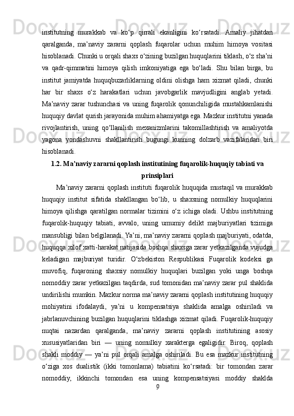 institutning   murakkab   va   ko‘p   qirrali   ekanligini   ko‘rsatadi.   Amaliy   jihatdan
qaralganda,   ma’naviy   zararni   qoplash   fuqarolar   uchun   muhim   himoya   vositasi
hisoblanadi. Chunki u orqali shaxs o‘zining buzilgan huquqlarini tiklash, o‘z sha’ni
va   qadr-qimmatini   himoya   qilish   imkoniyatiga   ega   bo‘ladi.   Shu   bilan   birga,   bu
institut   jamiyatda   huquqbuzarliklarning   oldini   olishga   ham   xizmat   qiladi,   chunki
har   bir   shaxs   o‘z   harakatlari   uchun   javobgarlik   mavjudligini   anglab   yetadi.
Ma’naviy   zarar   tushunchasi   va   uning   fuqarolik   qonunchiligida   mustahkamlanishi
huquqiy davlat qurish jarayonida muhim ahamiyatga ega. Mazkur institutni yanada
rivojlantirish,   uning   qo‘llanilish   mexanizmlarini   takomillashtirish   va   amaliyotda
yagona   yondashuvni   shakllantirish   bugungi   kunning   dolzarb   vazifalaridan   biri
hisoblanadi.
1.2. Ma’naviy zararni qoplash institutining fuqarolik-huquqiy tabiati va
prinsiplari
           Ma’naviy zararni qoplash instituti  fuqarolik huquqida mustaqil va murakkab
huquqiy   institut   sifatida   shakllangan   bo‘lib,   u   shaxsning   nomulkiy   huquqlarini
himoya   qilishga   qaratilgan   normalar   tizimini   o‘z   ichiga   oladi.   Ushbu   institutning
fuqarolik-huquqiy   tabiati,   avvalo,   uning   umumiy   delikt   majburiyatlari   tizimiga
mansubligi bilan belgilanadi. Ya’ni, ma’naviy zararni qoplash majburiyati, odatda,
huquqqa xilof xatti-harakat natijasida boshqa shaxsga zarar yetkazilganda vujudga
keladigan   majburiyat   turidir.   O‘zbekiston   Respublikasi   Fuqarolik   kodeksi   ga
muvofiq,   fuqaroning   shaxsiy   nomulkiy   huquqlari   buzilgan   yoki   unga   boshqa
nomoddiy zarar  yetkazilgan  taqdirda, sud  tomonidan ma’naviy zarar  pul  shaklida
undirilishi mumkin. Mazkur norma ma’naviy zararni qoplash institutining huquqiy
mohiyatini   ifodalaydi,   ya’ni   u   kompensatsiya   shaklida   amalga   oshiriladi   va
jabrlanuvchining   buzilgan   huquqlarini   tiklashga   xizmat   qiladi.   Fuqarolik-huquqiy
nuqtai   nazardan   qaralganda,   ma’naviy   zararni   qoplash   institutining   asosiy
xususiyatlaridan   biri   —   uning   nomulkiy   xarakterga   egaligidir.   Biroq,   qoplash
shakli   moddiy   —   ya’ni   pul   orqali   amalga   oshiriladi.   Bu   esa   mazkur   institutning
o‘ziga   xos   dualistik   (ikki   tomonlama)   tabiatini   ko‘rsatadi:   bir   tomondan   zarar
nomoddiy,   ikkinchi   tomondan   esa   uning   kompensatsiyasi   moddiy   shaklda
9 