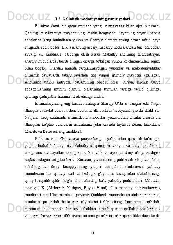  
1.3. Gelinistik madaniyatning xususiyatlari
Ellinizm   davri   bir   qator   mutlaqo   yangi   xususiyatlar   bilan   ajralib   turardi.
Qadimgi   tsivilizatsiya   maydonining   keskin   kengayishi   hayotning   deyarli   barcha
sohalarida   keng   hududlarda   yunon   va   Sharqiy   elementlarning   o'zaro   ta'siri   qayd
etilganda sodir bo'ldi. III-I asrlarning asosiy madaniy hodisalaridan biri. Miloddan
avvalgi   e.,   shubhasiz,   e'tiborga   olish   kerak   Mahalliy   aholining   ellenizatsiyasi
sharqiy   hududlarda,   bosib   olingan   erlarga   to'kilgan   yunon   ko'chmanchilari   oqimi
bilan   bog'liq.   Ulardan   amalda   farqlanmaydigan   yunonlar   va   makedoniyaliklar
ellinistik   davlatlarda   tabiiy   ravishda   eng   yuqori   ijtimoiy   mavqeni   egallagan.
Aholining   ushbu   imtiyozli   qatlamining   obro'si   Misr,   Suriya,   Kichik   Osiyo
zodagonlarining   muhim   qismini   o'zlarining   turmush   tarziga   taqlid   qilishga,
qadimgi qadriyatlar tizimini idrok etishga undadi.
Ellinizatsiyaning   eng   kuchli   mintaqasi   Sharqiy   O'rta   er   dengizi   edi.   Yaqin
Sharqda badavlat oilalar uchun bolalarni ellin ruhida tarbiyalash yaxshi shakl edi.
Natijalar uzoq kutilmadi: ellinistik mutafakkirlar, yozuvchilar, olimlar orasida biz
Sharqdan   ko'plab   odamlarni   uchratamiz   (ular   orasida   faylasuf   Zeton,   tarixchilar
Maneto va Berossus eng mashhur).
Balki   istisno,   ellinizatsiya   jarayonlariga   o'jarlik   bilan   qarshilik   ko'rsatgan
yagona   hudud  Yahudiya   edi.   Yahudiy  xalqining   madaniyati   va   dunyoqarashining
o'ziga   xos   xususiyatlari   uning   etnik,   kundalik   va   ayniqsa   diniy   o'ziga   xosligini
saqlash   istagini   belgilab   berdi.   Xususan,   yunonlarning   politeistik   e'tiqodlari   bilan
solishtirganda   diniy   taraqqiyotning   yuqori   bosqichini   ifodalovchi   yahudiy
monoteizmi   har   qanday   kult   va   teologik   g'oyalarni   tashqaridan   o'zlashtirishga
qat'iy   to'sqinlik   qildi.   To'g'ri,   2-1-asrlardagi   ba'zi   yahudiy   podshohlari.   Miloddan
avvalgi   NS.   (Aleksandr   Yashgay,   Buyuk   Hirod)   ellin   madaniy   qadriyatlarining
muxlislari  edi.  Ular   mamlakat   poytaxti  Quddusda  yunoncha  uslubda  monumental
binolar   barpo   etishdi,   hatto   sport   o‘yinlarini   tashkil   etishga   ham   harakat   qilishdi.
Ammo   aholi   tomonidan   bunday   tashabbuslar   hech   qachon   qo'llab-quvvatlanmadi
va ko'pincha yunonparastlik siyosatini amalga oshirish o'jar qarshilikka duch keldi.
11 