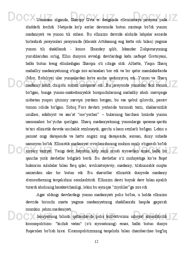  
Umuman   olganda,   Sharqiy   O'rta   er   dengizida   ellenizatsiya   jarayoni   juda
shiddatli   kechdi.   Natijada   ko'p   asrlar   davomida   butun   mintaqa   bo'ldi   yunon
madaniyati   va   yunon   tili   sohasi.   Bu   ellinizm   davrida   alohida   lahjalar   asosida
birlashish   jarayonlari   jarayonida   (klassik   Attikaning   eng   katta   roli   bilan)   yagona
yunon   tili   shakllandi   -   koine.   Shunday   qilib,   Iskandar   Zulqarnaynning
yurishlaridan   so'ng,   Ellin   dunyosi   avvalgi   davrlardagi   kabi   nafaqat   Gretsiyani,
balki   butun   keng   ellinlashgan   Sharqni   o'z   ichiga   oldi.   Albatta,   Yaqin   Sharq
mahalliy madaniyatining o'ziga xos  an'analari  bor  edi  va bir  qator  mamlakatlarda
(Misr,   Bobiliya)   ular   yunonlardan   ko'ra   ancha   qadimiyroq   edi.   Yunon   va   Sharq
madaniy   kelib   chiqishi   sintezi   muqarrar   edi.   Bu   jarayonda   yunonlar   faol   tomon
bo'lgan,   bunga   yunon-makedoniyalik   bosqinchilarning   mahalliy   aholi   mavqeiga
nisbatan   yuqori   ijtimoiy   mavqei   yordam   bergan,   bu   esa   qabul   qiluvchi,   passiv
tomon   rolida   bo'lgan.   Sobiq   Fors   davlati   yerlarida   turmush   tarzi,   shaharsozlik
usullari,   adabiyot   va   san’at   “me’yorlari”   –   bularning   barchasi   hozirda   yunon
namunalari   bo‘yicha   qurilgan.   Sharq   madaniyatining   yunonlarga   qarama-qarshi
ta'siri ellinistik davrda unchalik sezilmaydi, garchi u ham sezilarli bo'lgan. Lekin u
jamoat   ongi   darajasida   va   hatto   ongsiz   ong   darajasida,   asosan,   diniy   sohada
namoyon bo'ldi. Ellinistik madaniyat rivojlanishining muhim omili o'zgarish bo'ldi
siyosiy   vaziyat.   Yangi   davr   hayotini   ko'p   sonli   urush   siyosatlari   emas,   balki   bir
qancha   yirik   davlatlar   belgilab   berdi.   Bu   davlatlar   o z   mohiyatiga   ko ra   faqatʻ ʻ
hukmron   sulolalar   bilan   farq   qilar,   sivilizatsiyaviy,   madaniy,   tilshunoslik   nuqtai
nazaridan   ular   bir   butun   edi.   Bu   sharoitlar   ellinistik   dunyoda   madaniy
elementlarning   tarqalishini   osonlashtirdi.   Ellinizm   davri   buyuk   davr   bilan   ajralib
turardi aholining harakatchanligi, lekin bu ayniqsa “ziyolilar”ga xos edi.
Agar   oldingi   davrlardagi   yunon   madaniyati   polis   bo'lsa,   u   holda   ellinizm
davrida   birinchi   marta   yagona   madaniyatning   shakllanishi   haqida   gapirish
mumkin. jahon madaniyati.
Jamiyatning   bilimli   qatlamlarida   polis   kollektivizmi   nihoyat   almashtirildi
kosmopolitizm-   "kichik   vatan"   (o'z   siyosatining)   emas,   balki   butun   dunyo
fuqarolari   bo'lish   hissi.   Kosmopolitizmning   tarqalishi   bilan   chambarchas   bog'liq
12 