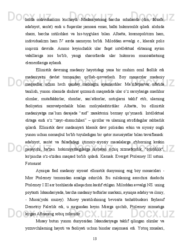  
holda   individualizm   kuchaydi.   Madaniyatning   barcha   sohalarida   (din,   falsafa,
adabiyot,   san'at)   endi   u   fuqarolar   jamoasi   emas,   balki   hukmronlik   qiladi.   alohida
shaxs,   barcha   intilishlari   va   his-tuyg'ulari   bilan.   Albatta,   kosmopolitizm   ham,
individualizm   ham   IV   asrda   namoyon   bo'ldi.   Miloddan   avvalgi   e.,   klassik   polis
inqirozi   davrida.   Ammo   keyinchalik   ular   faqat   intellektual   elitaning   ayrim
vakillariga   xos   bo'lib,   yangi   sharoitlarda   ular   hukmron   munosabatning
elementlariga aylandi.
Ellinistik   davrning   madaniy   hayotidagi   yana   bir   muhim   omil   faollik   edi
madaniyatni   davlat   tomonidan   qo'llab-quvvatlash.   Boy   monarxlar   madaniy
maqsadlar   uchun   hech   qanday   mablag'ni   ayamasdilar.   Ma’rifatparvar   sifatida
tanilish, yunon olamida shuhrat qozonish maqsadida ular o‘z saroylariga mashhur
olimlar,   mutafakkirlar,   shoirlar,   san’atkorlar,   notiqlarni   taklif   etib,   ularning
faoliyatini   saxovatpeshalik   bilan   moliyalashtirdilar.   Albatta,   bu   ellinistik
madaniyatga   ma’lum   darajada   “sud”   xarakterini   bermay   qo‘ymasdi.   Intellektual
elitaga   endi   o‘z   “xayr-ehsonchilari”   –   qirollar   va   ularning   atrofidagilar   rahbarlik
qilardi.   Ellinistik   davr   madaniyati   klassik   davr   polisidan   erkin   va   siyosiy   ongli
yunon uchun nomaqbul bo'lib tuyuladigan bir qator xususiyatlar bilan tavsiflanadi:
adabiyot,   san'at   va   falsafadagi   ijtimoiy-siyosiy   masalalarga   e'tiborning   keskin
pasayishi,   ba'zan.   hokimiyatdagilarga   nisbatan   ochiq   xizmatkorlik,   "odoblilik",
ko'pincha   o'z-o'zidan   maqsad   bo'lib   qoladi.   Karnak.   Everget   Ptolemey   III   ustuni.
Fotosurat
Ayniqsa   faol   madaniy   siyosat   ellinistik   dunyoning   eng   boy   monarxlari   -
Misr   Ptolemey   tomonidan   amalga   oshirildi.   Bu   sulolaning   asoschisi   diadochi
Ptolemey I III asr boshlarida allaqachon kashf etilgan. Miloddan avvalgi NS. uning
poytaxti Iskandariyada, barcha madaniy tadbirlar markazi, ayniqsa adabiy va ilmiy,
-   Mussi(yoki   muzey).   Musey   yaratilishining   bevosita   tashabbuskori   faylasuf
Demetriy   Falerlik   edi,   u   surgundan   keyin   Misrga   qochib,   Ptolemey   xizmatiga
kirgan Afinaning sobiq zolimidir.
Musay   butun   yunon   dunyosidan   Iskandariyaga   taklif   qilingan   olimlar   va
yozuvchilarning   hayoti   va   faoliyati   uchun   binolar   majmuasi   edi.   Yotoq   xonalari,
13 