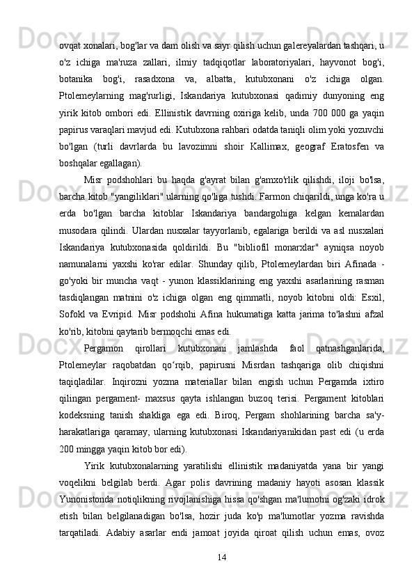  
ovqat xonalari, bog'lar va dam olish va sayr qilish uchun galereyalardan tashqari, u
o'z   ichiga   ma'ruza   zallari,   ilmiy   tadqiqotlar   laboratoriyalari,   hayvonot   bog'i,
botanika   bog'i,   rasadxona   va,   albatta,   kutubxonani   o'z   ichiga   olgan.
Ptolemeylarning   mag'rurligi,   Iskandariya   kutubxonasi   qadimiy   dunyoning   eng
yirik   kitob   ombori   edi.   Ellinistik   davrning   oxiriga   kelib,   unda   700   000   ga   yaqin
papirus varaqlari mavjud edi. Kutubxona rahbari odatda taniqli olim yoki yozuvchi
bo'lgan   (turli   davrlarda   bu   lavozimni   shoir   Kallimax,   geograf   Eratosfen   va
boshqalar egallagan).
Misr   podshohlari   bu   haqda   g'ayrat   bilan   g'amxo'rlik   qilishdi,   iloji   bo'lsa,
barcha kitob "yangiliklari" ularning qo'liga tushdi. Farmon chiqarildi, unga ko'ra u
erda   bo'lgan   barcha   kitoblar   Iskandariya   bandargohiga   kelgan   kemalardan
musodara   qilindi.   Ulardan  nusxalar   tayyorlanib,  egalariga   berildi   va  asl   nusxalari
Iskandariya   kutubxonasida   qoldirildi.   Bu   "bibliofil   monarxlar"   ayniqsa   noyob
namunalarni   yaxshi   ko'rar   edilar.   Shunday   qilib,   Ptolemeylardan   biri   Afinada   -
go'yoki   bir   muncha   vaqt   -   yunon   klassiklarining   eng   yaxshi   asarlarining   rasman
tasdiqlangan   matnini   o'z   ichiga   olgan   eng   qimmatli,   noyob   kitobni   oldi:   Esxil,
Sofokl   va   Evripid.   Misr   podshohi   Afina   hukumatiga   katta   jarima   to'lashni   afzal
ko'rib, kitobni qaytarib bermoqchi emas edi.
Pergamon   qirollari   kutubxonani   jamlashda   faol   qatnashganlarida,
Ptolemeylar   raqobatdan   qo rqib,   papirusni   Misrdan   tashqariga   olib   chiqishniʻ
taqiqladilar.   Inqirozni   yozma   materiallar   bilan   engish   uchun   Pergamda   ixtiro
qilingan   pergament-   maxsus   qayta   ishlangan   buzoq   terisi.   Pergament   kitoblari
kodeksning   tanish   shakliga   ega   edi.   Biroq,   Pergam   shohlarining   barcha   sa'y-
harakatlariga   qaramay,   ularning   kutubxonasi   Iskandariyanikidan   past   edi   (u   erda
200 mingga yaqin kitob bor edi).
Yirik   kutubxonalarning   yaratilishi   ellinistik   madaniyatda   yana   bir   yangi
voqelikni   belgilab   berdi.   Agar   polis   davrining   madaniy   hayoti   asosan   klassik
Yunonistonda notiqlikning rivojlanishiga hissa  qo'shgan ma'lumotni  og'zaki  idrok
etish   bilan   belgilanadigan   bo'lsa,   hozir   juda   ko'p   ma'lumotlar   yozma   ravishda
tarqatiladi.   Adabiy   asarlar   endi   jamoat   joyida   qiroat   qilish   uchun   emas,   ovoz
14 
