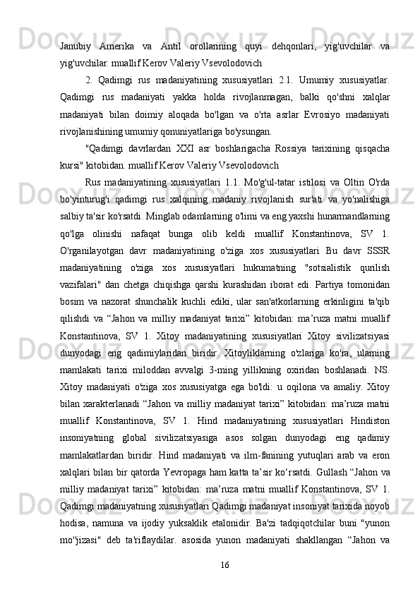  
Janubiy   Amerika   va   Antil   orollarining   quyi   dehqonlari,   yig'uvchilar   va
yig'uvchilar. muallif Kerov Valeriy Vsevolodovich
2.   Qadimgi   rus   madaniyatining   xususiyatlari   2.1.   Umumiy   xususiyatlar.
Qadimgi   rus   madaniyati   yakka   holda   rivojlanmagan,   balki   qo'shni   xalqlar
madaniyati   bilan   doimiy   aloqada   bo'lgan   va   o'rta   asrlar   Evrosiyo   madaniyati
rivojlanishining umumiy qonuniyatlariga bo'ysungan.
"Qadimgi   davrlardan   XXI   asr   boshlarigacha   Rossiya   tarixining   qisqacha
kursi" kitobidan. muallif Kerov Valeriy Vsevolodovich
Rus   madaniyatining   xususiyatlari   1.1.   Mo'g'ul-tatar   istilosi   va   Oltin   O'rda
bo'yinturug'i   qadimgi   rus   xalqining   madaniy   rivojlanish   sur'ati   va   yo'nalishiga
salbiy ta'sir ko'rsatdi. Minglab odamlarning o'limi va eng yaxshi hunarmandlarning
qo'lga   olinishi   nafaqat   bunga   olib   keldi   muallif   Konstantinova,   SV   1.
O'rganilayotgan   davr   madaniyatining   o'ziga   xos   xususiyatlari   Bu   davr   SSSR
madaniyatining   o'ziga   xos   xususiyatlari   hukumatning   "sotsialistik   qurilish
vazifalari"   dan   chetga   chiqishga   qarshi   kurashidan   iborat   edi.   Partiya   tomonidan
bosim   va   nazorat   shunchalik   kuchli   ediki,   ular   san'atkorlarning   erkinligini   ta'qib
qilishdi   va   “Jahon   va   milliy   madaniyat   tarixi”   kitobidan:   ma’ruza   matni   muallif
Konstantinova,   SV   1.   Xitoy   madaniyatining   xususiyatlari   Xitoy   sivilizatsiyasi
dunyodagi   eng   qadimiylaridan   biridir.   Xitoyliklarning   o'zlariga   ko'ra,   ularning
mamlakati   tarixi   miloddan   avvalgi   3-ming   yillikning   oxiridan   boshlanadi.   NS.
Xitoy   madaniyati   o'ziga   xos   xususiyatga   ega   bo'ldi:   u   oqilona   va   amaliy.   Xitoy
bilan  xarakterlanadi   “Jahon   va   milliy   madaniyat   tarixi”   kitobidan:   ma’ruza   matni
muallif   Konstantinova,   SV   1.   Hind   madaniyatining   xususiyatlari   Hindiston
insoniyatning   global   sivilizatsiyasiga   asos   solgan   dunyodagi   eng   qadimiy
mamlakatlardan   biridir.   Hind   madaniyati   va   ilm-fanining   yutuqlari   arab   va   eron
xalqlari bilan bir qatorda Yevropaga ham katta ta’sir ko‘rsatdi.   Gullash “Jahon va
milliy   madaniyat   tarixi”   kitobidan:   ma’ruza   matni   muallif   Konstantinova,   SV   1.
Qadimgi madaniyatning xususiyatlari Qadimgi madaniyat insoniyat tarixida noyob
hodisa,   namuna   va   ijodiy   yuksaklik   etalonidir.   Ba'zi   tadqiqotchilar   buni   "yunon
mo''jizasi"   deb   ta'riflaydilar.   asosida   yunon   madaniyati   shakllangan   “Jahon   va
16 