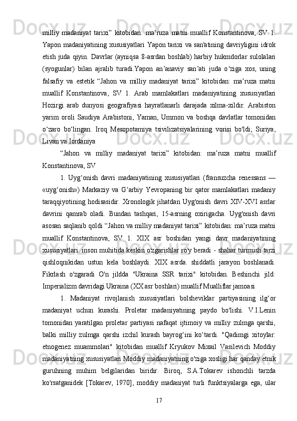  
milliy   madaniyat   tarixi”   kitobidan:   ma’ruza   matni   muallif   Konstantinova,   SV   1.
Yapon madaniyatining xususiyatlari Yapon tarixi va san'atining davriyligini idrok
etish  juda  qiyin.  Davrlar   (ayniqsa  8-asrdan  boshlab)  harbiy  hukmdorlar  sulolalari
(syogunlar)   bilan   ajralib   turadi.Yapon   an anaviy   san ati   juda   o ziga   xos,   uningʼ ʼ ʻ
falsafiy   va   estetik   “Jahon   va   milliy   madaniyat   tarixi”   kitobidan:   ma’ruza   matni
muallif   Konstantinova,   SV   1.   Arab   mamlakatlari   madaniyatining   xususiyatlari
Hozirgi   arab   dunyosi   geografiyasi   hayratlanarli   darajada   xilma-xildir.   Arabiston
yarim   oroli   Saudiya   Arabistoni,   Yaman,   Ummon   va   boshqa   davlatlar   tomonidan
o zaro   bo lingan.   Iroq   Mesopotamiya   tsivilizatsiyalarining   vorisi   bo'ldi;   Suriya,	
ʻ ʻ
Livan va Iordaniya
“Jahon   va   milliy   madaniyat   tarixi”   kitobidan:   ma’ruza   matni   muallif
Konstantinova, SV
1.   Uyg onish   davri   madaniyatining   xususiyatlari   (fransuzcha   renessans   —	
ʻ
«uyg onish»)   Markaziy   va   G arbiy   Yevropaning   bir   qator   mamlakatlari   madaniy	
ʻ ʻ
taraqqiyotining   hodisasidir.   Xronologik   jihatdan   Uyg'onish   davri   XIV-XVI   asrlar
davrini   qamrab   oladi.   Bundan   tashqari,   15-asrning   oxirigacha.   Uyg'onish   davri
asosan saqlanib qoldi “Jahon va milliy madaniyat tarixi” kitobidan: ma’ruza matni
muallif   Konstantinova,   SV   1.   XIX   asr   boshidan   yangi   davr   madaniyatining
xususiyatlari. inson muhitida keskin o'zgarishlar ro'y beradi - shahar turmush tarzi
qishloqnikidan   ustun   kela   boshlaydi.   XIX   asrda.   shiddatli   jarayon   boshlanadi.
Fikrlash   o'zgaradi   O'n   jildda   "Ukraina   SSR   tarixi"   kitobidan.   Beshinchi   jild:
Imperializm davridagi Ukraina (XX asr boshlari) muallif Mualliflar jamoasi
1.   Madaniyat   rivojlanish   xususiyatlari   bolsheviklar   partiyasining   ilg‘or
madaniyat   uchun   kurashi.   Proletar   madaniyatining   paydo   bo'lishi.   V.I.Lenin
tomonidan   yaratilgan   proletar   partiyasi   nafaqat   ijtimoiy   va   milliy   zulmga   qarshi,
balki   milliy   zulmga   qarshi   izchil   kurash   bayrog‘ini   ko‘tardi.   "Qadimgi   xitoylar:
etnogenez   muammolari"   kitobidan   muallif   Kryukov   Mixail   Vasilevich   Moddiy
madaniyatning xususiyatlari Moddiy madaniyatning o'ziga xosligi har qanday etnik
guruhning   muhim   belgilaridan   biridir.   Biroq,   S.A.Tokarev   ishonchli   tarzda
ko'rsatganidek   [Tokarev,   1970],   moddiy   madaniyat   turli   funktsiyalarga   ega,   ular
17 