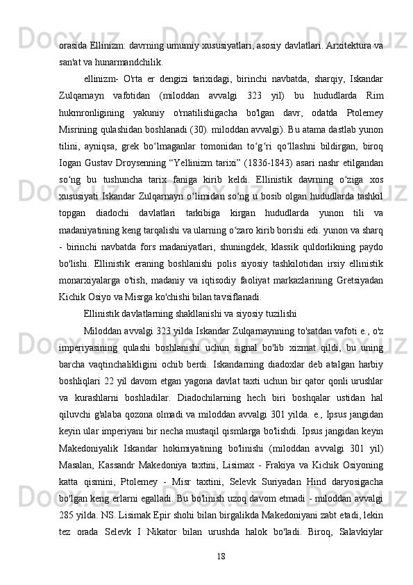  
orasida Ellinizm: davrning umumiy xususiyatlari, asosiy davlatlari. Arxitektura va
san'at va hunarmandchilik.
ellinizm-   O'rta   er   dengizi   tarixidagi,   birinchi   navbatda,   sharqiy,   Iskandar
Zulqarnayn   vafotidan   (miloddan   avvalgi   323   yil)   bu   hududlarda   Rim
hukmronligining   yakuniy   o'rnatilishigacha   bo'lgan   davr,   odatda   Ptolemey
Misrining qulashidan boshlanadi (30). miloddan avvalgi). Bu atama dastlab yunon
tilini,   ayniqsa,   grek   bo lmaganlar   tomonidan   to g ri   qo llashni   bildirgan,   biroqʻ ʻ ʻ ʻ
Iogan   Gustav   Droysenning   “Yellinizm   tarixi”   (1836-1843)   asari   nashr   etilgandan
so ng   bu   tushuncha   tarix   faniga   kirib   keldi.   Ellinistik   davrning   o ziga   xos	
ʻ ʻ
xususiyati  Iskandar  Zulqarnayn o limidan so ng u bosib olgan hududlarda tashkil	
ʻ ʻ
topgan   diadochi   davlatlari   tarkibiga   kirgan   hududlarda   yunon   tili   va
madaniyatining keng tarqalishi va ularning o zaro kirib borishi edi. yunon va sharq	
ʻ
-   birinchi   navbatda   fors   madaniyatlari,   shuningdek,   klassik   quldorlikning   paydo
bo'lishi.   Ellinistik   eraning   boshlanishi   polis   siyosiy   tashkilotidan   irsiy   ellinistik
monarxiyalarga   o'tish,   madaniy   va   iqtisodiy   faoliyat   markazlarining   Gretsiyadan
Kichik Osiyo va Misrga ko'chishi bilan tavsiflanadi.
Ellinistik davlatlarning shakllanishi va siyosiy tuzilishi
Miloddan avvalgi 323 yilda Iskandar Zulqarnaynning to'satdan vafoti e., o'z
imperiyasining   qulashi   boshlanishi   uchun   signal   bo'lib   xizmat   qildi,   bu   uning
barcha   vaqtinchalikligini   ochib   berdi.   Iskandarning   diadoxlar   deb   atalgan   harbiy
boshliqlari 22 yil davom etgan yagona davlat  taxti  uchun bir qator qonli  urushlar
va   kurashlarni   boshladilar.   Diadochilarning   hech   biri   boshqalar   ustidan   hal
qiluvchi g'alaba qozona olmadi va miloddan avvalgi 301 yilda. e., Ipsus jangidan
keyin ular imperiyani bir necha mustaqil qismlarga bo'lishdi. Ipsus jangidan keyin
Makedoniyalik   Iskandar   hokimiyatining   bo'linishi   (miloddan   avvalgi   301   yil)
Masalan,   Kassandr   Makedoniya   taxtini,   Lisimax   -   Frakiya   va   Kichik   Osiyoning
katta   qismini,   Ptolemey   -   Misr   taxtini,   Selevk   Suriyadan   Hind   daryosigacha
bo'lgan keng erlarni egalladi. Bu bo'linish uzoq davom etmadi - miloddan avvalgi
285 yilda. NS. Lisimak Epir shohi bilan birgalikda Makedoniyani zabt etadi, lekin
tez   orada   Selevk   I   Nikator   bilan   urushda   halok   bo'ladi.   Biroq,   Salavkiylar
18 