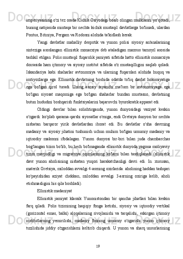  
imperiyasining o'zi tez orada Kichik Osiyodagi bosib olingan mulklarini yo'qotadi,
buning natijasida mintaqa bir nechta kichik mustaqil davlatlarga bo'linadi, ulardan
Pontus, Bitiniya, Pergam va Rodosni alohida ta'kidlash kerak.
Yangi   davlatlar   mahalliy   despotik   va   yunon   polisi   siyosiy   an'analarining
sinteziga   asoslangan   ellinistik   monarxiya   deb   ataladigan   maxsus   tamoyil   asosida
tashkil etilgan. Polis mustaqil fuqarolik jamiyati sifatida hatto ellinistik monarxiya
doirasida ham ijtimoiy va siyosiy institut sifatida o'z mustaqilligini saqlab qoladi.
Iskandariya   kabi   shaharlar   avtonomiya   va   ularning   fuqarolari   alohida   huquq   va
imtiyozlarga   ega.   Ellinistik   davlatning   boshida   odatda   to'liq   davlat   hokimiyatiga
ega   bo'lgan   qirol   turadi.   Uning   asosiy   tayanchi   ma'lum   bir   avtonomiyaga   ega
bo'lgan   siyosat   maqomiga   ega   bo'lgan   shaharlar   bundan   mustasno,   davlatning
butun hududini boshqarish funktsiyalarini bajaruvchi byurokratik apparat edi.
Oldingi   davrlar   bilan   solishtirganda,   yunon   dunyosidagi   vaziyat   keskin
o'zgardi: ko'plab qarama-qarshi siyosatlar o'rniga, endi Gretsiya dunyosi bir nechta
nisbatan   barqaror   yirik   davlatlardan   iborat   edi.   Bu   davlatlar   o'sha   davrning
madaniy  va   siyosiy   jihatini   tushunish   uchun   muhim   bo'lgan   umumiy  madaniy   va
iqtisodiy   makonni   ifodalagan.   Yunon   dunyosi   bir-biri   bilan   juda   chambarchas
bog'langan tizim bo'lib, bu hech bo'lmaganda ellinistik dunyoda yagona moliyaviy
tizim   mavjudligi   va   migratsiya   oqimlarining   ko'lami   bilan   tasdiqlanadi   (ellinistik
davr   yunon   aholisining   nisbatan   yuqori   harakatchanligi   davri   edi.   In.   xususan,
materik Gretsiya, miloddan avvalgi 4-asrning oxirlarida. aholining haddan tashqari
ko'payishidan   aziyat   chekkan,   miloddan   avvalgi   3-asrning   oxiriga   kelib,   aholi
etishmasligini his qila boshladi).
Ellinistik madaniyat
Ellinistik   jamiyat   klassik   Yunonistondan   bir   qancha   jihatlari   bilan   keskin
farq   qiladi.   Polis   tizimining   haqiqiy   fonga   ketishi,   siyosiy   va   iqtisodiy   vertikal
(gorizontal   emas,   balki)   aloqalarning   rivojlanishi   va   tarqalishi,   eskirgan   ijtimoiy
institutlarning   yemirilishi,   madaniy   fonning   umumiy   o'zgarishi   yunon   ijtimoiy
tuzilishida   jiddiy   o'zgarishlarni   keltirib   chiqardi.   U   yunon   va   sharq   unsurlarining
19 