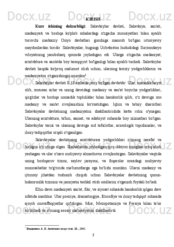  
KIRISH
Kurs   ishining   dolzarbligi:   Salavkiylar   davlati,   Salavkiya,   san'ati,
madaniyati   va   boshqa   ko'plab   sohalardagi   o'zgacha   xususiyatlari   bilan   ajralib
turuvchi   markaziy   Osiyo   davlatlari   guruhiga   mansub   bo'lgan   istoriyaviy
maydonlardan   biridir.   Salavkiyalar,   bugungi   Uzbekiston   hududidagi   Surxondaryo
viloyatining   janubsharq   qismida   joylashgan   edi.   Ularga   o'zgacha   madaniyat,
arxitektura va san'atda boy taraqqiyot bo'lganligi bilan ajralib turiladi. Salavkiylar
davlati   haqida   ko'proq   malumot   olish   uchun,   ularning   tarixiy   yodgorliklarini   va
madaniyatini o'rganishingiz mumkin 1
.
Salavkiylar davlati 8-10 asrlarda joriy bo'lgan davlatdir. Ular, nomadik hayot
olib,   xususan   sirlar   va   uning   davridagi   madaniy   va   san'at   boyicha   yodgorliklari,
qirg'izlar   va   boshqa   nomadik   topluliklar   bilan   hamkorlik   qilib,   o'z   davriga   xos
madaniy   va   san'at   rivojlanishini   ko'rsatishgan.   Iqlim   va   tabiiy   sharoitlari
Salavkiyalar   davlatining   madaniyatini   shakllantirishda   katta   rolni   o'ynagan.
Ularning   arxitektura,   ta'lim,   sanoat,   va   adabiyot   sohasida   boy   xizmatlari   bo'lgan.
Salavkiylar   tarixi   va   ularning   davriga   oid   tafsilotlar,   arxeologik   topishmalar,   va
ilmiy tadqiqotlar orqali o'rganilgan.
Salavkiyalar   davlatining   arxitekturasi   yodgorliklari   o'zining   zarafat   va
birligini o'z ichiga olgan. Shaharlarida joylashgan qirq-ikkiyuz mingdan ortiq aholi
yashagan va ular o'zaro moliyaviy almashuvni rivojlantirgan. Salavkiyalar vaqtida
uning   boshqaruv   tizimi,   saylov   jarayoni,   va   fuqarolar   orasidagi   moliyaviy
munosabatlar   to'g'risida   ma'lumotlarga   ega   bo'lishi   mumkin.   Ularni   madaniy   va
ijtimoiy   jihatdan   tushunib   chiqish   uchun   Salavkiyalar   davlatining   qonun-
hukmronlik tizimini va jamiyatni tashkil etish usullarini o'rganish foydali bo'ladi.
Ellin davri madaniyati san'at, fikr, va siyosat sohasida hamkorlik qilgan davr
sifatida mashhur. Ular poeziya, dramaturgiya, filosofiya va ilmiy tadqiqot sohasida
ajoyib   muvaffaqiyatlar   qo'ldirgan.   Misr,   Mezopotamiya   va   Persiya   bilan   ta'sir
ko'rishadi va o'zining asosiy ma'naviyatini shakllantirdi.
1
 Вощинина А. И. Античное искусство. М., 1962.
3 
